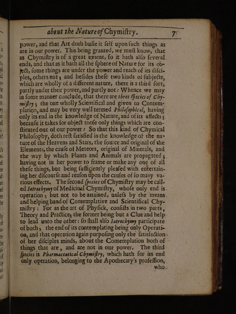 about the Natureof Chymiftry. power, and that Art doth bufie it felf uponfuch things as ends, and that as it hath all the {phere of Nature for its ob- fect, fome things are under the power and reach of its difci. ples, othersnots and befides thefe two kinds of fubjects, which are wholly of a different nature, there is a third fort, parcly under their power,and partly not: Whence we may in fome manner conclude, that there are three Secies of Chy- plation, and may be very well termed PAifofopbical, having Philofophy, doth reft fatisfied inthe knowledge of the na&gt; Elements, the caufe of Meteors, original of Minerals, and thefe things, but being fufficiently pleafed with entertain. ing her difcourfe and reafon upon the caufes of fo many va- rious effects, The fecond /pectes of Chymiftry may be call. and helping hand of Contemplative and Scientifical Chy- miftry : For asthe art of Phyfick, confifts in two parts,