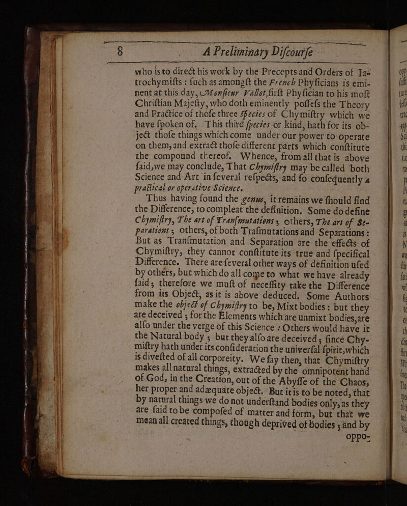 ORS gh Ge Rt ees eit EET Ra 95 6 ne &gt; ne SMG, ui ‘i = ee a z &gt; — = AE ge “ - SAGES AN CG Ease SURO SRE LENE I. PETE ots eat + « = Me it TT Re À Preliminary Difcourfe who isto direct his work by the Precepts and Orders of Jas trochymifts : fuch as among ft the Frencé Phyficians IS emi- nent at this day, Monfewr Valot,firtt Phyfician to his moft Chriftian Majefty, who doth eminently poffefs the Theory and Practice of thofe three ecies of Chymiftry which we have fpoken of. This third pertes or kind, hath for its ob- ject thofe things whichcome under our power to operate on them, and excract thofe different parts which conftitute the compound thereof. Whence, fromall that is above {aid,we may conclude, That Chymifiry may be called both Science and-Art in feveral refpeéts, and fo confeduently 4 mn, Thus having found the genus, it remains we fhould find the Difference, to compleat the definition, Some dodefine parattons ; Others, of both Trafmutations and Separations : But as Tranfmutation and Separation are the effects of Chymiftry, they cannot conftitute its true and fpecifical Difference. There are feveral other ways of definition ufed by others, but which do all come to what we have already faid; therefore we muft of neceffity take the Difference from its Object, as it is above deduced. Some Authors make the object of Chymiffry to be, Mixt bodies : but they are deceived ; for the Elements which are unmixt bodies, are alfo under the verge of this Science : Others would have it the Natural body ; bur they alfoare deceived; fince Chy- miftry hath under its confideration the univerfal {pirit, which is divefted of all corporeity. We fay then, that Chymiftry makes all natural things, extracted by the omnipotent hand of God, in the Creation, out of the Abyffe of the Chaos; her proper and adequate obje@. But itis to be noted, that by natural things we do not underftand bodies only, as they are faid to be compofed of matter and form, but that we mean all created things, though deprived of bodies ; änd by Oppo-