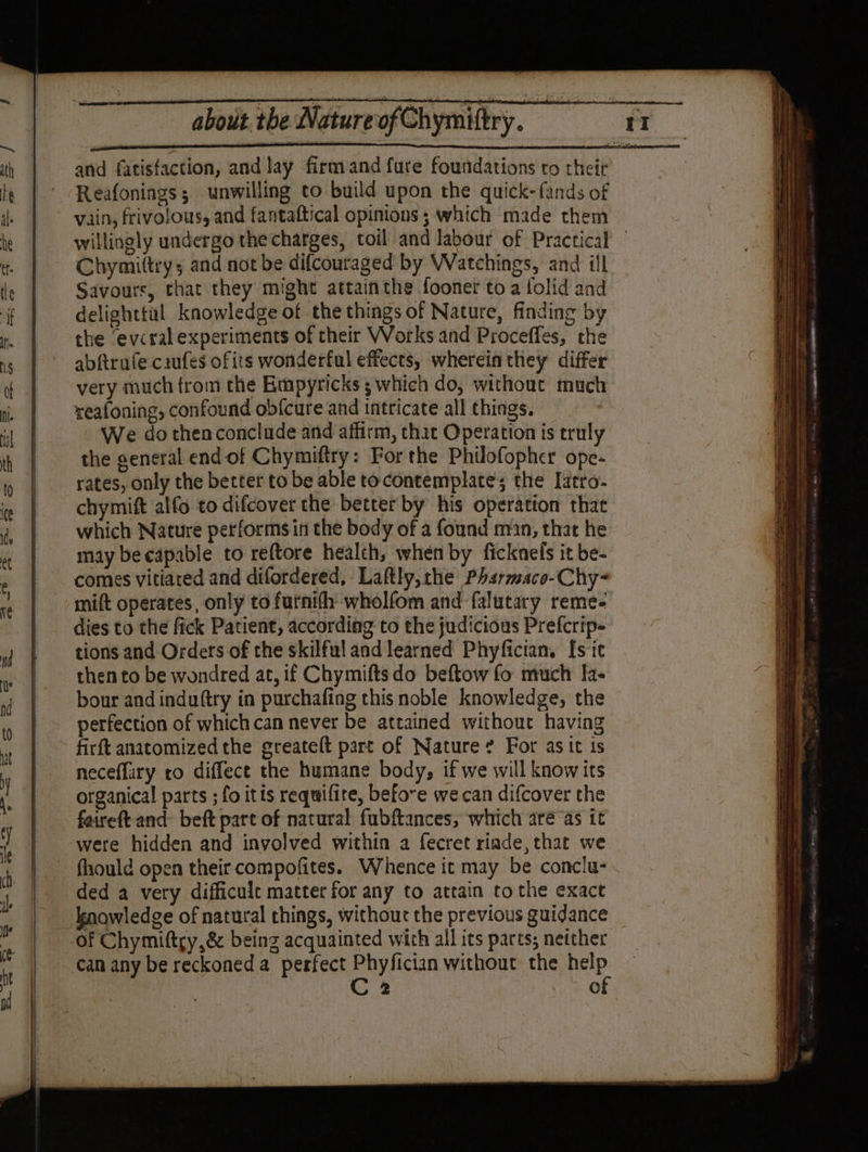 er — and fatisfaction, and lay firm and fure foundations to their Reafonings; unwilling to build upon the quick-fands of vain, frivolous, and fantaftical opinions ; which made them willingly undergo the charges, toil and labour of Practical — Chymittry; and not be difcouraged by Watchings, and ill Savours, that they might attainthe fooner to a folid and delighttil knowledge of the things of Nature, finding by the ‘evcral experiments of their Works and Proceffes, the abftrufe caufes ofits wonderful effects, wherein they differ very much from the Empyricks ; which do, without much reafoning, confound obfcure and intricate all things. We do thenconclude and affirm, that Operation is truly the general end of Chymiftry: For the Philofopher ope- rates, only the better to be able to contemplate; the [atro- chymift alfo to difcover the better by his operation that which Nature performs in the body of a found man, that he may be capable to reftore health, when by ficknels it be- comes vitiared and difordered, Laftly,the Phsrmace-Chy- mift operates, only to furnith wholfom and falutary reme- dies to the fick Patient, according to the judicious Prefcrip- tions and Orders of the skilful and learned Phyfician, [sit then to be wondred at, if Chymiftsdo beftow fo much Ia- bour and induftry in purchafing this noble knowledge, the perfection of which can never be attained without having firft anatomized the greatelt part of Nature? For as it is neceflary to diffect the humane body, if we will know its organical parts ; fo itis requifite, before we can difcover the faireft and beft part of natural fubftances, which aré as it were hidden and involved within a fecret riade, that we fhould open their compofites. Whence it may be conclu- knowledge of natural things, without the previous guidance of Chymiftry,&amp; being acquainted with all its parts; netther can any be reckoned a perfect Phyfician without the help