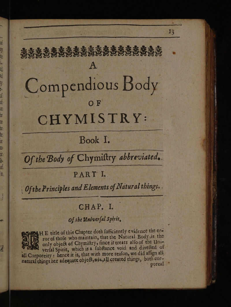 » ody f J ot J ap: i OF I CHYMISTRY:. ee | | ke | RE à : 4 Book I. O | | { H Cpe ee $e es PE Oe Nh oh meter ree en ar hy Ree ee rTErE me ae | me ge A : | » | Of the Body of Chymiftry abbreviated. of, 1 rai eg ge RQ | PART L | Ofthe Principles and Elements of Natural things. : | : GHAP, I. x | : of the Univer{al Spirit, ar E title of this Chapter doth fufficiently evidence the ere. HS rorof thofe who maintain, that the Natural Body us the 4 tz Sha) only object of Chymiftry, fince it treats alfoof the Uni- À | HR verfal Spirit, which is 2 fubflance void and divefted of. natural things her adequate objet, vi zal created things, both cor- poreal ”