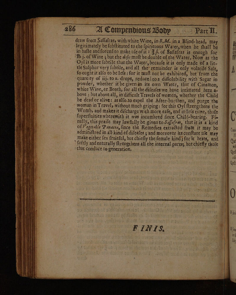 ai Compendious Woop : - : Part RE a AE M ER 0m À m0 draw from Saffafras, with white Wine, in 8.44. ina Blind-head, ma ‘legitimately be fubftituted to che {pirituous Water, when he fhall be in hafte and forced to make ufe of it : 3 f. of Saflafras is enough for ‘Tb j. of Wine ; but the dois muft be double of the Water, Now as the Oÿlis more fubtile than the Water, becaufe itis only made of a lit- tle Sulphur very fubtile, and all the’ remainder is only volatile Salt, fo ought it allo to be fefs : for it muft not be exhibited, but from the ‘quantity of 1ij. to x. drops, reducelroa diffolubility with Sugar in powder, whether it be givenäin its own Water, that of Cinamon, white Wine, or Broth, for all the difeafeswe have intimated here a- bove : but above al], in difficult Travels of women, whether the Child be dead or alive: asalfo.to expel the After-burthen, and purge the woman in Travel, without much griping : for this Oy! ftrencthens the Womb, and makesit difcharge with more eafe, and in lefs time, thofe Tuperfluities wherewith it was incambred fince Child-bearing. Fie nally, this praife may lawfully be given to Safafras, thatitis a kind of Vegetable Panacea, fince the Remedies extracted from it may be adminiftred in all kind of difeafes 5 and moreover its conftant nfe may make either fex fruitful, but chiefly the female kind} for ic heats, and * foftly and naturally ftrengchens all the internal pares; but chiefly thofe : that conduce to generation. pour