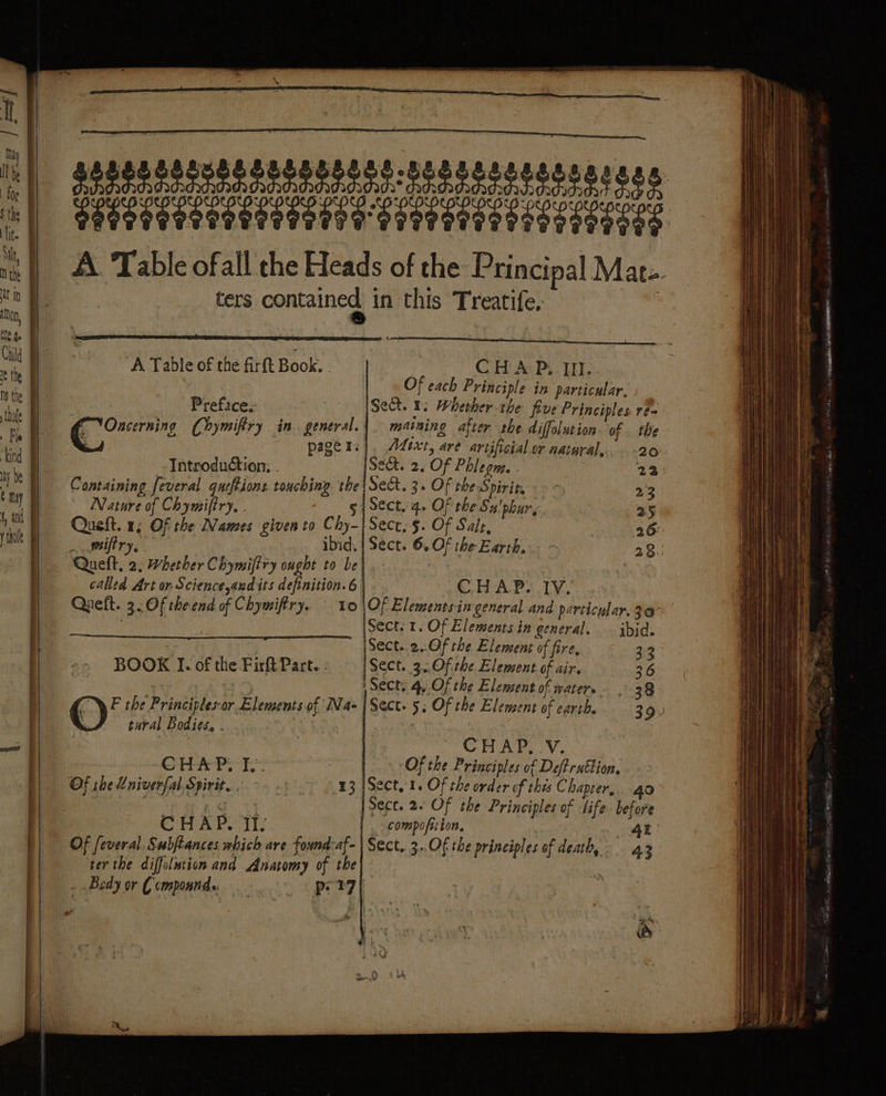 \ TPE EE TITI EI ENT TE NET E SEE ie A. Table ofall the Heads of the Principal Mate ters contained in this Treatife, À Table of the firft Book. . CoH Av Ps TEE Of each Principle in particular. Prefice.: | Sect. 1: Wherher the five Principles re Gn Chymifiry in. general. | maining after the diffolution of. the &amp; page ri}, A4ixt, are artificial. or natural... -20.. Introduction; . Sect. 2. Of Phlegm. . | 23: Containing feveral queftions touching the|Sec. 3. Of the Spirir, : - - 23 Nature of Chymiftry. . g 4 Sect. 4. Of the Su'phury. 25 Queft. 1; Of the Names given to Chy- Sece, §. Of Sale, 26: | Sect. 6, Of the Earth. 28. Queft, 2. Whether Chymifiry ought to Le]. | called Art or Science audits definition. 6 | . Queft. 3. Of the end of Chymifry. 10 CHAP TY, Of Elementsin general and particular. 30&gt; Sect: 1. Of Elements in general. ibid. Sect..2..Of rhe Element of fire, 33 Sect. 3: Of the Element of air. 36 Sect: 4, Of the Element of waters … 38 Sect. 5; Of the Element of earth. 39: BOOK I. of the Fir Part. : @ F the Principlesor Elements of Na- tural Bodies, . CHAD. V. CHAP, Ie. Of the Principles of Def ra€tion, - : Of the Lniverfal. Spirit. . | 13 |Sect,1. Of the order of this Chapter, . 40° | TRS Sect. 2. Of the Principles of life. before CHAP. TIS. compofrion. &gt; Of feveral. Subftances which are found-af- ter the diffulntion and Anatomy of the A Sect, 3..Of the principles of death, 43 - Bedy or Componnds. ps 27l =