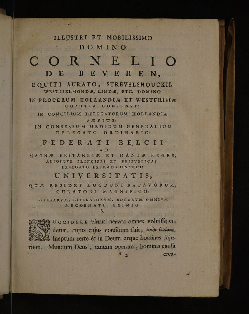 ILLUSTRI ET NOBILISSIMO DOMINO cp N RETO D. Ec «B.E:V4E-R^ BAIN; EQUITI AURATO, STREVELSHOUCKII, WEST-ISELMONDZ, LINDE, ETC. DOMINO: IN PROCERUM HOLLANDIXEX ET WESTFRISIZ COMITIA CONTINVE: IN CONCILIUM DELEGATORUM HOLLANDIJ4 S4EPRIUS: IN CONSESSUM ORDINUM GENERALIUM DELEGATO ORDINARIO: WD E'REAPOVCBORBROEIRUII | A D | MAGNA BRITANNI£ ET DANIE REGE S, ALIOSQVE PRINCIPES ET RESPVBLICAS | EXLEGATO EXTRAORDINARIO: | UNTYBERSITATIS QUAE RESIDET LUGDUNI BATAVORUM, CURATORI MAGNIFICO: LITERARVM, LITERATORVM, BONORVM OMNIVM MECOENATI EXIMIO S, 225 UCCIDERE virtuti nervos omnes voluifle vi- 1 * » * . [4 / * detur, cujus cujus confilium fuit, 49s iens. Ineptum certe &amp; in Deum atque homines 1nju- rium. Mundum Deus , tantam operam , hominis caufa * crea- »
