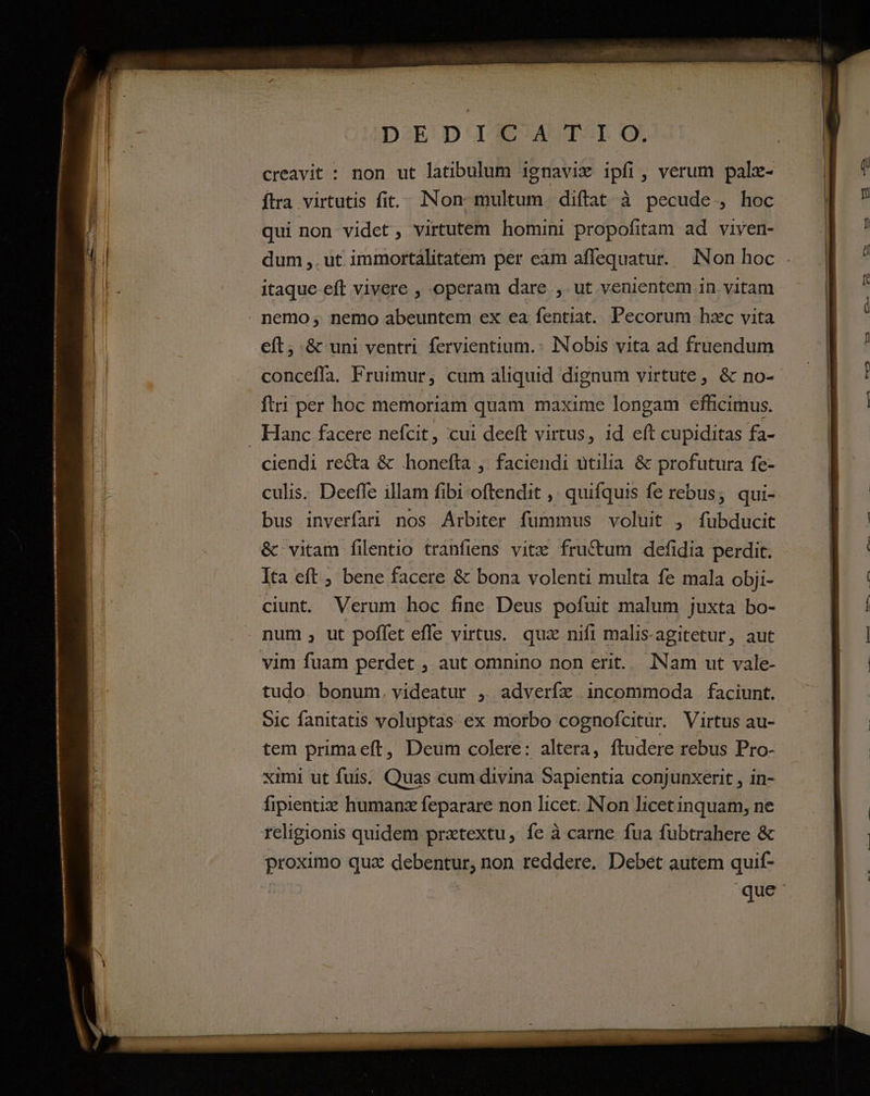 — BER rm EN —-— p eet n —— DEDIGC./A I IO. creavit : non ut latibulum ignavix ipfi, verum pale- ftra virtutis fit... INon. multum. diftat à pecude., hoc qui non videt, virtutem homini propofitam ad viven- itaque eft vivere , operam dare ,. ut venientem in. vitam eft, &amp; uni ventri fervientium.- INobis vita ad fruendum conceffa. Fruimur, cum aliquid dignum virtute, &amp; no- ftri per hoc memoriam quam maxime longam efhicimus. ciendi recta &amp; honefta ,. faciendi utilia &amp; profutura fe- culis. Deeffe illam fibi oftendit ,. quifquis fe rebus; qui- bus inverfari nos Arbiter fummus voluit , fubducit &amp; vitam filentio tranfiens vitz fructum defidia perdit. Ita eft ; bene facere &amp; bona volenti multa fe mala obji- ciunt. Verum hoc fine Deus pofuit malum juxta bo- num , ut poffet effe virtus. quz nifi malis-agitetur, aut tudo bonum. videatur , adverfz incommoda faciunt. Sic fanitatis voluptas ex morbo cognofcitür. Virtus au- tem primaeft, Deum colere: altera, ftudere rebus Pro- ximi ut fuis. Quas cum divina Sapientia conjunxerit , in- fipientiz humanz feparare non licet. Non licetinquam, ne religionis quidem prxtextu, fe à carne fua fubtrahere &amp; proximo qua debentur, non reddere. Debet autem quif- | que