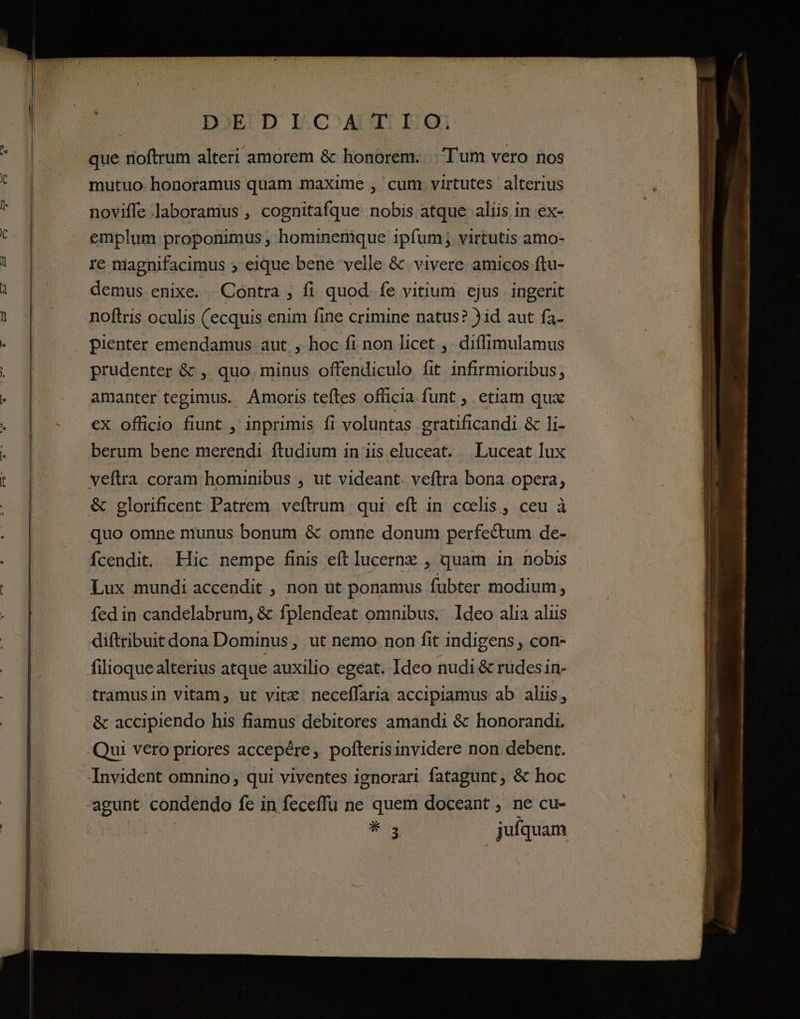 D':EDICATIO. que noftrum alteri amorem &amp; honorem. -.'T'um vero nos mutuo-honoramus quam maxime , cum virtutes alterius noviffe laboramus , cognitafque nobis atque aliis in ex- emplum proponimus , hominemque ipfum; virtutis amo- re magnifacimus 5 eique bene velle &amp; vivere amicos ftu- demus. enixe. Contra ; fi quod. fe vitium ejus ingerit pienter emendamus aut, hoc fi non licet ,. diffimulamus prudenter &amp; ,. quo. minus offendiculo fit infirmioribus, amanter tegimus. Amoris teftes officia funt , etiam qux ex officio fiunt , inprimis fi voluntas gratificandi &amp; li- berum bene merendi ftudium in iis eluceat. . Luceat lux veftra coram hominibus , ut videant. veftra bona opera, &amp; glorificent Patrem veftrum | qui. eft in coelis , ceu à quo omne munus bonum &amp; omne donum perfectum de- fcendit. Hic nempe finis eft jucernz , quam in nobis Lux mundi accendit , non üt ponamus fubter modium, fed in candelabrum, &amp; fplendeat omnibus. Ideo alia aliis diftribuit dona Dominus, ut nemo non fit indigens , con- filioque alterius atque auxilio egeat. Ideo nudi &amp; rudes in- tramusin vitam, ut vitz neceffaria accipiamus ab aliis, &amp; accipiendo his fiamus debitores amandi &amp; honorandi. Qui vero priores accepére, pofterisinvidere non debent. Invident omnino, qui viventes ignorari. fatagunt , &amp; hoc agunt condendo fe in feceffu ne quem doceant , ne cu- A ———ÁM— RE a dm ^ Aeaxc-7———————-—- » incre En d — ilm