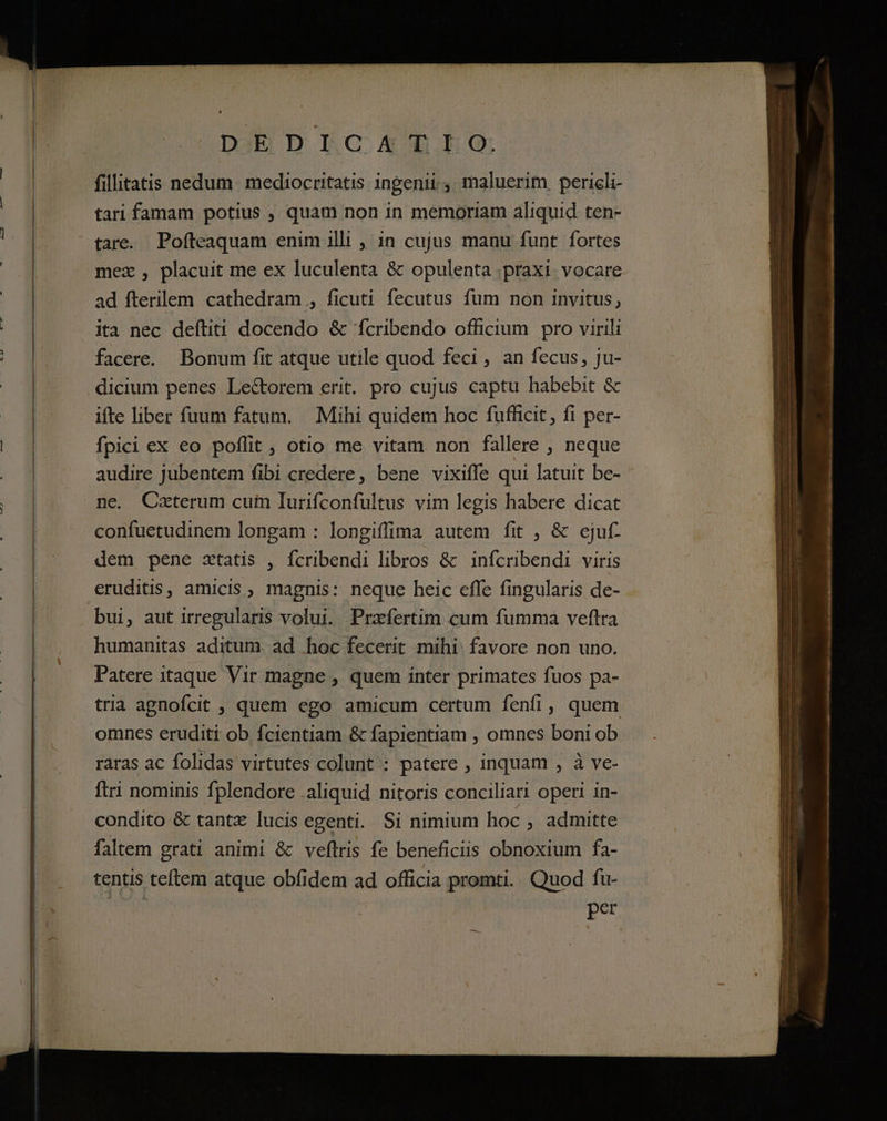 DjED DLCAOIG. fillitatis nedum. mediocritatis ingenii 4. maluerim pericli- tari famam potius , quam non in memoriam aliquid ten- tare. Pofteaquam enim illi , 1n cujus manu funt fortes mez , placuit me ex luculenta &amp; opulenta .praxi vocare ad fterilem cathedram , ficuti fecutus fum non invitus, ita nec deftiti docendo &amp; fcribendo officium pro virili facere. Bonum fit atque utile quod feci , an fecus, ju- dicium penes Le&amp;orem erit. pro cujus captu habebit &amp; ifte liber fuum fatum. Mihi quidem hoc fufficit, fi per- fpici ex eo poffit , otio me vitam. non fallere , neque audire jubentem fibi credere, bene vixiffe qui latuit be- ne. Caterum cuim Iurifconfultus vim legis habere dicat confuetudinem longam : longiffima autem fit , &amp; ejuf- dem pene ztatis , ícribendi libros &amp; infcribendi viris eruditis, amicis ;, magnis: neque heic effe fingularis de- bui, aut irregularis volui. Prafertim cum fumma veftra humanitas aditum. ad hoc fecerit mihi. favore non uno. Patere itaque Vir magne , quem inter primates fuos pa- tria agnofcit , quem ego amicum certum fenfi, quem omnes eruditi ob fcientiam &amp; fapientiam , omnes boni ob raras ac folidas virtutes colunt : patere , inquam , à ve- ftri nominis fplendore .aliquid nitoris conciliari operi in- condito &amp; tantz lucis egenti. Si nimium hoc , admitte faltem grati animi &amp; veftris fe beneficiis obnoxium fa- tentis teftem atque obfidem ad officia promti. Quod fu- per
