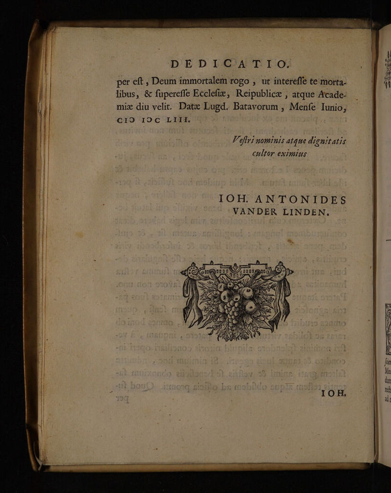 1 CET DEDICGATIO) per eft , Deum immortalem rogo , ut intereffe te morta. libus, &amp; fupereffe Ecclefix, Reipublice , atque Acade- —— mix diu velit. Datx Lugd. Batavorum , Menfe Iunio, — | CIO 0C LINM, MO C RR i j8lq, | EOM Feffri nominis atque dignitatis | cultor eximius —— | B - ü id IOH. ANTONIDES. Hc ^ ^YXANDER LINDEN. SE € DARE Ru? SS PS mme iss T T TE Rr o -—— € TS NR E ER ERE si red  Ebene cm ete ho S OB gil chat aan sd oni etum on