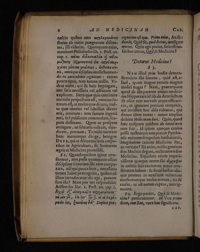 $ AD MED nefcio quibus non «eoAsyouévoig flatim ab initio pregravant difcen- tes; illi viderint, Quamquam enim, monitore Philofopho lib. 1. Poft. an. cap.r. gon didaexaAia Z mic paducie 2levowmuz Cm extoUmMp- o, Sou oAVETU| yytoetoe , do&amp;lritis om- gis , omnisque difciplina intellectus proce dit ex antecedente cogtiitione :. tamen paucisopus; non tamen nullis. Vi- deas enim , qui &amp; heic impingant, néc fatis neceffaria vel adferunt vel explicant. Intra que quia continere me mihi propofitum eft , omnino fu- turum eft; ut multa qua dicere, mul- ta quae uberius vel fubzilius dicere erit, omittam: non famam ingenii mei, fed publicum commodum, fco- pum deftinans. Quem ut profpere attingam , ut falutaria videam, diju- dicem, promam , Tu mihi mentem D £v s,quiut Alimenta fanis corpo- ribus in Agricultura , fic Sanitatem aegris in Medicina promififti, $2. Quandoquidem igitur con- fitemur, non pofle quemquam ullius diíciplina fcientiam fibi vere compa- rare, nifiqui paucalicet , neceffaria tamen habet precognita , quibus ad illam introducatur: dic age , quenam fantifta? Num pro me refpondebit Ariftoteles libr. x. Poft. an. cap. 1. dx: d]; avayioq*» etonav amat NEN N eu 5 QN KON 14 TES ; 011 £51 (^ p 73 2$)9- peiés 6 £wniyeq 0éi* Duplice pta- cognitione eff opu. Primo enm , Anfit: deinde, Quid fit, quod dicitur, intelligere oportet. Quin ego potius, fatis eft no- bis hoc unum, Quid fit Medicina Deturae Medicina? $ 3. N Aw illud príw hodie demon- flrandum fibi fumere , quid eft, a- liud , quam magno conatu magnas moliri nugas ? Nam, preterquam quod ab illo parente omnis medici- nee Hippocrate id lib.de Arte factum fit olim tam nervofe atque efficaci- aut invidere hoc aliis videatur, qui denuo idem tentet : nemo amplius dubitat Medicinam dari... Quin, quod hac nufquam quidem ab omni evo non fuit , id ipfum quoque cenfeo pofle noftrorum tem porum Pyrrho- niis eximere fcrupulum haefitationis; Imagittatione tantum Medicina ftet, an veritate? Sitenim, millia gentium fine Medicis degant, nullatamen fine Medicina. Siquidem etiam imperi- tiffima quaeque artem fibi 49eaQor in animis fuis excitatam atque con- ftitutam habent : &amp; ficuti herbas alia- que promra in auxilium vulnerum morborumque multa norunt , ita &amp; caufas , ut eft eorum captus , non ig- norant. $4. Ergopotius, Quid fit Medi- cina? perícrutemur. Id Vox primo dicet; tu Res, voce hac fignificata. CAP.