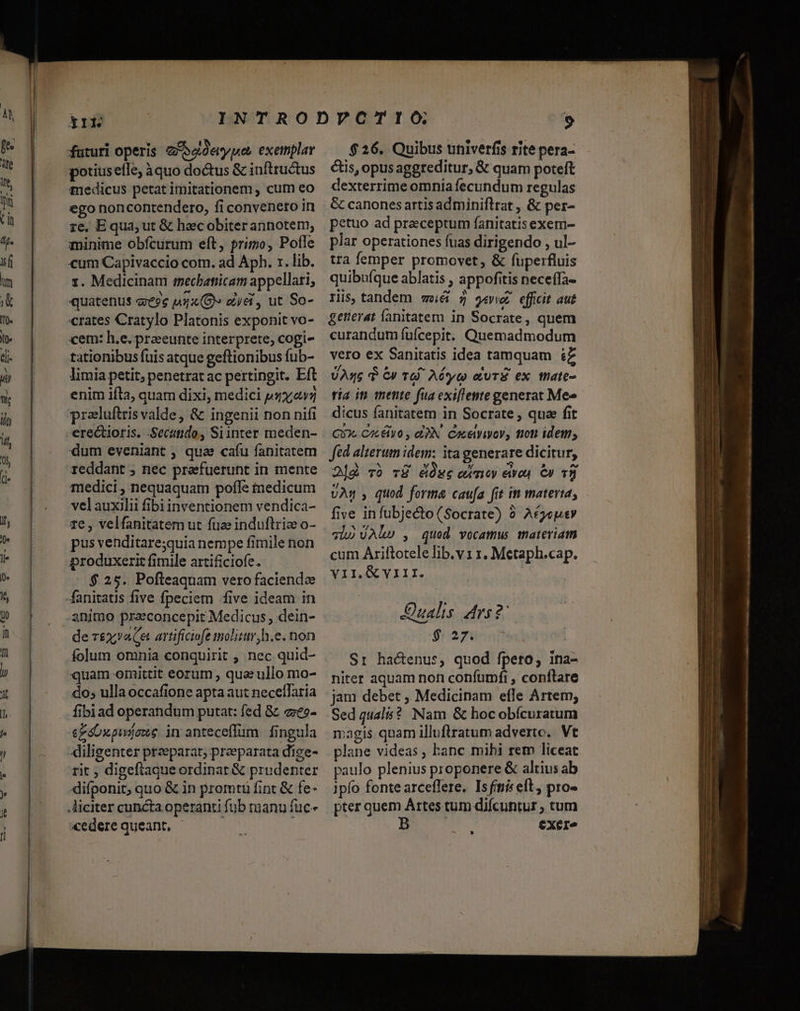 futuri operis ZA Soderypes exemplar potiusefle; àquo doctus &amp; inftructus medicus petat imitationem , cum eo ego noncontendero, fi conveneto in ze. E qua, ut &amp; haec obiter annotem; minime obfcurum eft, primo, Pofle cum Capivaccio com. ad Aph. r. lib. 1. Medicinam «mechatiicam appellari; quatenus «es nx (8 aye , ut So- crates Cratylo Platonis exponit vo- cem: h.e. praeeunte interprete, cogi- tationibus fuis atque geftionibus fub- limia petit, penetratac pertingit. Eft enim ifta, quam dixi, medici psx4v7 preluftrisvalde, &amp; ingenii non nifi dum eveniant , quae cafu fanitatem reddant ; nec preefuerunt in mente medici, nequaquam pofle iedicum vel auxilii fibi inventionem vendica- re, velfanitatem ut fuse induftria o- pus venditaresquia nempe fimile non produxerit fimile artificiofe. $ 25. Pofteaquam vero faciende animo praeconcepit Medicus, dein- de r£x;aCa artificiofe molitur, h.e. non folum omnia conquirit , nec quid- quam oinittit eorum , qua ullo mo- do; ulla occafione apta aut neceffaria fibiad operandum putat: fed &amp; «e»- ezoxpwjone in anteceffum fingula diligenter preeparat, praeparata dige- rit ; digeflaque ordinat &amp; prudenter difponit, quo &amp; in promtü fint &amp; fe- cedere queant, - $26. Quibus univerfis rite pera- étis, opusaggreditur, &amp; quam poteft dexterrime omnia fecundum regulas &amp; canones artis adminiflrat , &amp; per- petuo ad praeceptum fanitatisexem- plar operationes fuas dirigendo , ul- tra femper promovet, &amp; fuperfluis quibuíque ablatis , appofitis neceífa- ris, tandem weéá 7 gevvoz. efficit aut getierat fanitatem in Socrate, quem curandum fufcepit. Quemadmodum vero ex Sanitatis idea tamquam ££ Asc $ 6» TG. Aó*yc euTÉ ex thate- ria it mente fua exiflemte generat Me» dicus fanitatem in Socrate , qua fit QU. Calvo , e3N. Coceiviyov, mon idem, Jed alterum idem: ita generare dicitur, 2]&amp; vó vÉÜ ése emeoy eive. €» v8 VAs , quod forma caufa fit ini materta, five infubjecto(Socrate) à A£geusy vh) UAR» , qued vocamus materiam cum Ariftotele lib.v1 1. Metaph.cap. VII. VIII. Dualis. Ars ?' $ 27. Sr hactenus, quod fpero, ina- niter aquam non confumfi , conftare jam debet , Medicinam efle Artem; Sed qualis? Nam &amp; hocobícuratum igis quam illuftratum adverte. Vt plane videas, hanc mihi rem liceat paulo plenius proponere &amp; altius ab ipfo fontearceflere. Isfití eft, pro- pter quem Artes tum difcuntur ; tum B eXeI^ —— ——AO—»R— RA o
