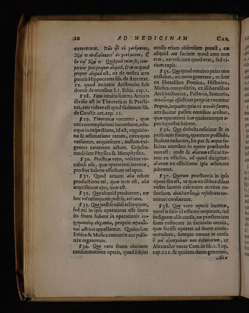 exercentur, II4y 99 và jsvóputVoy, 21a «m dydoplaxorr. àv ywépevey , C &amp; v 2]g m Quidquid etiim fit, com- peritur fieri propter aliquid, Citt eo quod propter aliquid eft , ait de noftra arte docuit de omnibus 1. r. Ethic. cap.1. $28. Finisintuitufíumma Artium divifio eft in T heoreticas &amp; Practi- .Ces,ceu videre eft apud Galenum lib. de Conflit. art. cap. 11. $29. Tbeortticas vocamus , quae uni contemplationi incumbunt, ade- verfantur, acquiefcunt ; nullum exi- -* $30. Praclicas vero, volente vo- cabuli uíu , qua operationi intente , pro fine habent effectum vel opus. $31. Quod artium alis edunt productione rei , quae non eft, alis acquifitione ejus, qua eft. $32. Quealiquid producunt, eae hoc vel relinquunt poft fe, ve] non. $ 33. Qua poft íe nihil relinquunt, fed uti in ipía operatione effe fuum ita finem habent in operationis su» getsecovy elegantia, proprie TÉeURA- xo) actricesappellantur. Quales funt Ethica &amp; Mufica cantatrix aut pulía- trix organorum. $34. Que vero finem obtinent CAxr. oculis etiam abfentium poteft , ex aliquid aut faciunt. quod ante non erat , 41t reficiunt quod erat fed vi- tium cepit. s: ! $35. Que quod omnino prius non exflabat ; ex novo generant , ut funt ex liberalibus Poetica, Hiftorica ,. Mufica corapofitrix, ex illiberalibus Architectonica , Pictoria, Statuaria, qronaxo effectrices proprie vocantur b attribuitur paffim omnibus artibus , qua operationi fuae qualecumque o- pus fuperftes habent. $36, Qua defectareficiunt &amp; in priftinum ftatum; quantum poffibile, ftudent reducere, his par &amp; aequa fe- licitas omnibus in opere praftando noneft: unde &amp; aliarum efficacita- tem ex effecto, ad quod dirigitur: aliarum ex effectione ipfa eeftimare jubemur. | | $37. Quarum. praeftantia in ipfo opere fita eft, ut qua ex illiberalibus veftes laceras calceosve attritos re- farciunt, vau ing] vefectrices no- minari confuerunt. $38. Que vero operis incerta, quod fe folis id efficere nequeant, fed indigeant aliis caufis, ez praeftantiam fuam collocant in faciendo omnia, qua feciffe oportet ad finem coníe- quendum, funtque omnes in cenfu T wr cpcuénoy Ton. definitarum , ut Alexander vocat Com.in lib.1.Top. cap.rir,. &amp; quidem duum generum, | solis J (i f. lnc: qui