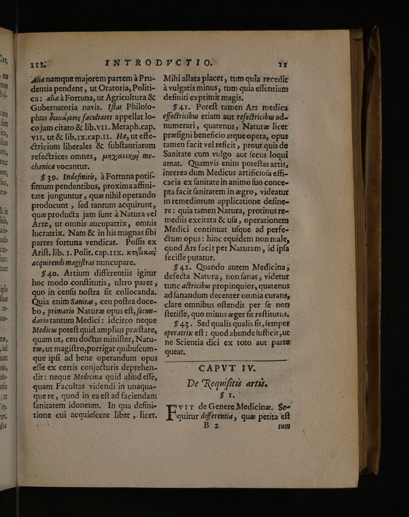 iIl Alis namque majorem partem à Pru- dentia pendent , ut Oratoria, Politi- ca: alic à Fortuna, ut Agricultura &amp; Gubernatoria navis. I/flas Philofo- phus Uuoapete facultates appellat lo- co jam citato &amp; lib.v11. Metaph.cap. v1L ut &amp; lib.1x.cap.11. H4;uteffe- cricium liberales &amp; fubftantiarum refectrices omnes, gxoixog the- €battic&amp; vocantur. $ 39. Indefititis, à Fortunapotií- fimum pendentibus, proximaafhini- tate junguntur , quz nihil operando producunt , fed tantum acquirunt, Arte, ut omnis aucupatrix, omis lucratrix. Nam &amp; in his magnas fibi partes fortuna vendicat. Poflis ex Arift. lib. 1. Polit. cap.11x. xj acquirendianagiflras nuncupare. $40. Artium differenti igitur hoc modo conftitutis, ultro paret ; quo in cenfu noflra fit collocanda. Quia enitn Satiitas , ceu poftea doce- bo, primario Naturee opus eft, fecuti dariotantum Medici: idcirco neque Medicu poteft quid amplius praftare, quam ut; ceu doctus minifter; Natu- r2, ut magiftro,porrigat quibufcum- que ipfi ad bene operandum opus effe ex certis conjecturis deprehen- dit: neque Medicina quid aliud effe, quam Facultas videndi in unaqua- quere , quod in eaeft ad faciendam fanitatem idoneum. In qua defini- tione cui acquiefcere libet ,. licet. IY Mihi allata placet , tttm quia recedit à vulgatis minus, tum quia effentiam definiti exprimit magis. $41. Poteft tamen Ars medica effectricbu etiam aut refedfricibu ad. numerari, quatenus, Nature licet prafigni beneficio atqueopera, opus tamen facit vel reficit , prout quis de Sanitate cum vulgo aut fecus loqui amat, Quamvis enim poteftas artis; interea dum Medicus artificioía effi- cacia ex fanitatein animo fto conce- pta facit fanitatem in gro, videatur inremediorum applicatione define- re: quia tamen Natura, protinusre- mediis excitata &amp; ufa , operationem Medici continuat ufque ad perfe- ctum opus: hinc equidem non male; quod Ars facit per Naturam , id ipfa fecifle putatur. - | $42. Quando autem Medicina; defecta Natura, non anat, videtur tunc actricibus propinquior, quatenus adíanandum decenter omnia curans; clare omnibus oftendit per fe non ftetiffe, quo minus eger fit reftitutus, $43. Sedqualisqualis fit; femper operatrix eft : quod abundefufficit,ut ne Scientia dici ex toto aut paite: queat, : na € ——ÀÓ CAPVT IV. De *Requifitis: avtit, $ r. vir deGenere Medicine, Se . quitur differentia, quae petita eft