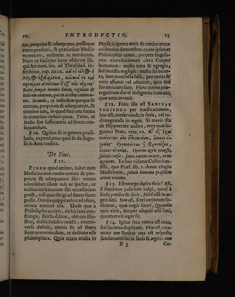 tus, proprius &amp; adaequatus, poffitque certo praéftari , &amp; prafcribat Mediis numerum, ordinem. ac meníuram. Nam ut Galenus bene obfervat lib. qui Ars tuen. fan. ad Thrafybul. in- Ícribitur, cap. XX1X. &amp;4i rà vA (Oo Aé*y (E &amp;EdbpAoxa , wavtyor T£ naj Xprmipity eL mRVTUV T XL TU TE Vatg Ratio femper invenit finem, regulam Ó. tur. Secundo , ut Subjectum quoque fit certum, proprium &amp; adaequatum, &amp; omnino tale, in quod finis ceu forma in materiam induciqueat. T'ério, ut Media fint fufficientia ad finem con- fequendum. $ 10. Quibus fic in genere praeli- batis, expendamus quid fit de fingu- Jis in Árte medica. De Fine. S srt Medicina non modo certum &amp; pro- prium &amp; adzequatum fibi: verum adeo folum illum vult ac fpectat , ut nullius rei Ícientiam fibi neceflariam putet , nifi qua dirigiad finem fuum poffit. Omniaquippe refert ad ufum, omnia metitur ufu. llnde qua à Philofopho accipit, ex hislaxa con- ftringit, flricta dilatat , obfcura illu- ftrat, dubia indubia reddit , contro- vería definit; omnia fic ad finem fuum accommodans, ut definant effe philofophica, Quin ctiam muJta in Phyficis ignota éttit &amp; certiusatque evidentius demonftrat.quam ipfemet Philofophus queat , propter fingula- rem exercitationem circa Corpus humanum: multa nota &amp; egregia; fed inutilia negligit: multa ibiincere ta, imo manitefta fala , pro certis &amp;&amp; veris affumit vel admittit ; quia fimi fuo amiciorafunt. Hancautem prze- rogativam dat ei indigentia humana; que artes invenit. $12. Finis ille eft SAN1TAS FACIENDA per medicationem; dintegranda in zegris. Si mavis ifta ab Hippocrate audire , ecce quaele- £vexe» evoaiqe, — Oportet agris prae[fey falutis caufa ;. fazos autem curare , ut tte &amp;grotettt.. Ex hoc videtur Celfus fum- fille , quo Pref. lib. 1. donat elogio Medicinam, falutis bumana prefidem artem vocans, $.13. Eftneergo duplex finis? Eff, fi íequimur judicium vulgi , quod à fenfu pendet &amp; dicit , Nibil effe in ae- grisfani. Not ef, firei veritatem fe» Camur, qua cogit fateri , Quamdig quis vivit, femper aliquid efle fani, quantumvis eger fit, $ 14. Igitur 6inis revera eft unus; fed facimusduplicem, Viw eft,cua- tenus ?4t Sanitas una eft refpectu — EQ ————M áo