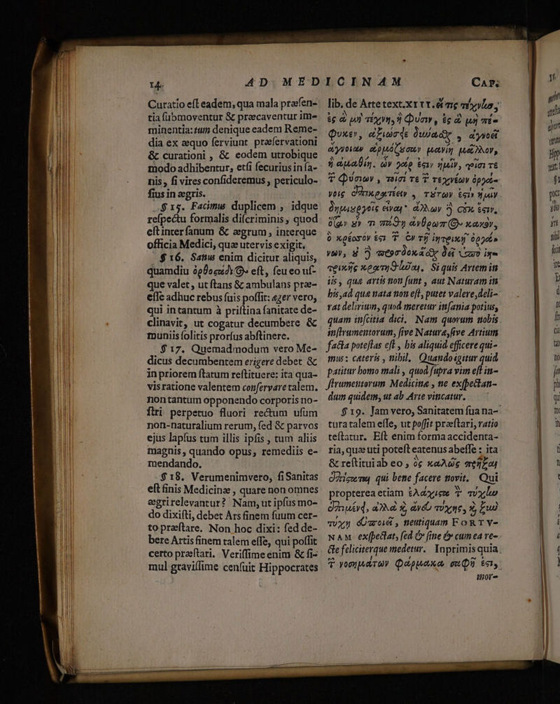 Curatio efl eadem; qua mala prafen- tia fübmoventur &amp; praecaventur ime minentia: tum denique eadem Reme- dia ex equo ferviunt praefervationi &amp; curationi , &amp; eodem utrobique modo adhibentur, etfi fecurius in fa- nis, fi vires confideremus periculo- fius in ecgris. «$15. Facimus duplicem ; idque refpectu formalis di(criminis , quod eftinterfanum &amp; agrum , interque officia Medici, quz utervis exigit. | $16. Satiw enim dicitur aliquis, quamdiu àp0o5z4Y- eft, feu eo uf- que valet , ut ftans &amp; ambulans prae- effe adhuc rebus (uis poffit: «zer vero; qui intantum à priítina fanitate de- clinavit, ut cogatur decumbere &amp; muniis folitis prorfus abftinere. $ 17. Quemadmodum vero Me- dicus decumbentem erigere debet. &amp; in priorem ftatum reftituere: ita qua- visratione valentem confervare talem. nontantum opponendo corporis no- firi perpetuo fluori rectum ufum non-naturalium rerum, fed &amp; parvos ejus lapfus tum illis ipfis , tum aliis magnis, quando opus, remediis e- mendando. ANC $18. Verumenimvero, fiSanitas eft finis Medicina , quare non omnes eegrirelevantur? Nam; utipíus mo- do dixifti, debet Ars finem fuum cer- topra(tare. Non hoc dixi: fed de- bere Artis finem talem effe, qui polfit certo praeftari. Veriffime enim &amp; fi- mul graviffime cenfuüit Hippocrates CArP; lib. de Arte text.x rtt. é(mre m vyluo, £g d) pol T6993] Dua, ie d [un TE» Quxe, eLuscds Üusadie , dyseét ciyyoias ctppAó amo pua MosEDNOY, 3 eua. qv 9060 51» q)Jely , i71 T6 T Quan , im T£ 7 Teyyéuv ópyet Ónpaspytis ecivap*. day 5 Qi. 6err, eo ? / » X (qr s» m meon epu (O xaxar, 0 Xp£oyóv 6 T C)» Tfj inveuy 0p poi» yw), d?) atprdon dy Dé ruo ie iis, que artis non funt , aut Naturam um bis ad quae mata non ef, putet valeve,deli- rat delirium, quod meretur itt[ania potius, quam in[citia dici, Nam quorum aobis an[Irumentorum, five Natura, five Artium fa&amp;la poteflas eft , bis aliquid efficere qui- imus: ceteris , nibil. Quandoigitur quid patitur bomo mali , quod fupra vim e[L in- firumentorum. Medicina , ne exfbectan- dum quidem, ut ab Arte viticatur. $ 19. Jam vero, Sanitatem fua na- turatalem effe, ut poffit praeftari, ratio teflatur. Eft enim formaaccidenta- ria, quze uti poteft eatenus abeffe : ita &amp; re(tituiab eo , ?; xaAde ez Oris qui bete facere ttovit,. Qui propterea etiam £Aczriex 7 qvx,lo Jn ueyq, a2 x &amp;ye TUY TÉ, z £u) vvyn dÜaoé , neutiquam FoRTY- NAM exfpeclat, fed C fine &amp; cum ea ve- Ge feliciterque medetur. Inprimis quia. T yompuAr9? Qeppuexo muU Enn. itior- ji qu gu qui Hp zu f pa Vli y yr tii io y E