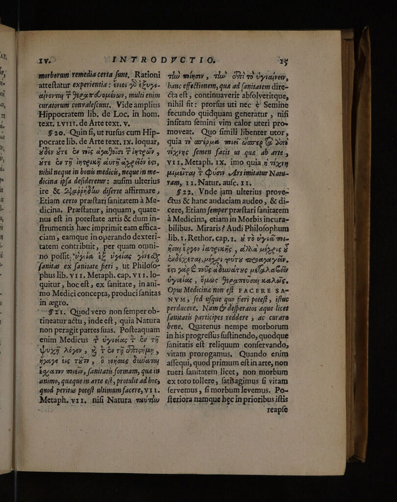 morborum: vemedia certa funt,! Rationi D] L] N attetatur experientia : noi 93 £Evoa- curatorum convalefcunt.. Vide amplius Hippocratem lib. de Loc. in hom. text. Lv11T. de Artetext. v. $20. Quin fi, ut rurfus cum Hip- pocrate lib. de Arte text, 1x. loquar, üt dre C) mie ase Qoim T iq ve V , £r&amp; Cy T] ioeIMÁ] eLurfi eye élóy ee, nibil neque in bouis medicis, neque in tme- dicina ipfa defideretur : aufim ulterius ire &amp; 2]o.pprdlo diferte affirmare , Etiam certo praeftari fanitatem à Me- dicina. Praflatur, inquam , quate- nus eft in poteflate artis &amp; dum in- ftrumentis heec imprimit eam effica- ciam , eamque in operando dexteri- tatem cohtribuit, per quam ormni- [3 /, , [1 / t no poffit; 'vga t£ Vgeiae Woo fatitas. ex faninate fieri , ut Philofo- phus lib. vr 1. Metaph. cap. v 11. lo- quitur , hoceft , ex fanitate, inani- mo Medici concepta, produci fanitas in eegro. | zi. Quodvero non (emper ob- tineatur actu , indeeft , quia Natura non peragit partesfuas. Pofteaquam enim Medicus $ vyieaz T C» 75 190)€ t$ TÜT» , 0 yogowg Quom ara muitiv, fatiitatis formam, qua iu atiimo, queque in arte eft, protulit ad boc; quod. peritus poteft ultimum facere, v 11. Metaph. vr, nifi Natura av7iw 31) míyw , is^ cori o Vsiejven, banc effectionem, qua ad (anitatem dire- &amp;a eft , continuaverit abfolveritque, nihil fit: prorfus uti nec. €' Semine fecundo quidquam generatur , nifi infitam femini vim calor uteri pro» moveat. Quo fimili libenter utor, quia 7? arépue que careo (y. 2vrà víxyqe femen facit ut qua. ab avte., vir, Metaph. 1x. imo quia 5 7£yyg T4iD,. 1 x, Natur, auíc. 11. $22.. Vnde jam ulterius prove- cere, Etiam femper praeflari (anitatem à Medicina, etiam in Morbis incura- bilibus. Miraris? Audi Philofophum lib. z.Rethor. cap.1. 8 T0 vjid mi- jaw, oo» larmeuniie , ova uei s Gyd rera p érti pUTE qreoaoa ty 6i. v i e , , ^s £51 900p C 7:06 a wa TEC Us(a.A a Géiy Uyitiag , Que OteamtUoU| AD. Opu Medicine tom eff Y CERE SA-- NvM; fed ufque quo fieri poteft , iftuc perducere, Nam &amp;» defpevatos «que licet f[aititatis participes veddere , ac curara bete. Quatenus nempe morborum in his progreffus fuftinendo, quodque fanitatis eft. reliquum .confervando; vitam prorogamus. Quando enim tueri fanitatem licet non morbum ex toto tollere, fatisagimus f1 vitam reapfe