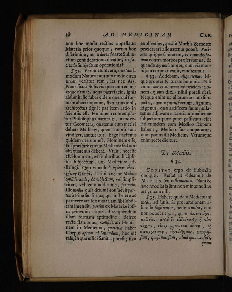 non hoc modo re&amp;ius appellatur Materia prior quoque , verum hoc diícrimine , ut in docenda arte Subje- ctum confiderationis dicatur , in fa- cienda Subjectum operationis? | $32. Verumenimvero, quemad- modum Natura nonuno modo circa unam verfíatur rem , ita nec Ars. ANam ficuti Solis vis quercum educit abfumit: fic faber eidem quercui for- mam abaci imponit , ftatuarius idoli, architectus tigni: par item ratio in 'Ícientiis eft. Hominem contempla- *tur Philofophus. naturalis, ut move- tur: Geometra, quatenus eum metiri debet: Medicus , quem à morbis aut vindicet; auttueatur. Ergo hactenus eft; quatenus debeat. Vt fit , neceítc 'eftHominem, ex fe pluribus difcip!i- Tüs fubje&amp;um;, un: Medicine ad- diringi. Quo vinculo? eeézz» dzz- tonfiderandi , &amp; Objeclum, vel fimpli- /citer, vel cum additione , formale. Ille modus quia defumi eon(uevit par- 1imà Fine feu forma, qua inftruere ac «tam intendit, partim ex Materia ipfi- us principiis atque ad recipiendum ilam formam: aptitudine :: idcirco Tecte ftatuimus, Corfiderar? Homi- nem in Medicina ,. quatenus. habet Corpus aptum ad fanandum , hoc eft explicatius , quod à Morbis &amp; morte inus quippe fanitatem ; &amp; quando fz- fiut contra morbos prafervamus , &amp; quando agrumà morte, cum vis mor- bi jam corpus invafit; vindicamus.. $233. Addebam, aliguatemw: id- que propter Naturam hominis. Nifi enim hac concurrat ad praefervatio- nem , quam dixi ; nihil poteft fieri. Neque enim ut aliarum artiutn füb- jecta , aurum puta; ferrum , lignum;. id genus ,. quee artificem fium nulla- tenus adjuvant: itaetiam medicinae: fübjectum. pure pute: paffivum. eft: fed eumdem: cum. Medico fcopum: habens ,, Medico fuo: cooperatur ,. quin potius illi Medicus. Vtrumque enim recte dicitur. - De Meditt. 534. . €oNsIAr ergo de Subjecto: quoque. Reftat ut videamus de Mzrprrs feu infiruments, Nam Gc heec neceffaria funt nonminus noftrae: atti, quam ulli. | $25. Habere quidem Medicinam: inedia ad fan&amp;atis procurationem a- bunde fifficientia , nedum utilia , tam: non poteft negari, quam 8x $21 vyi- ^ f 4L 5 , i ^ N en OC Any 46 à cia re eo 5 hw TÉ», €lTTp Q-emuotvoy GUTÉ , 2 Uz SpoénvT&amp;G , Utyial non , tron pof-- quam