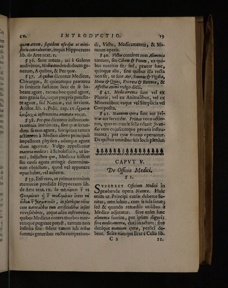 quat aviem , fiquidem ufuejus ac miti- fferio convaluerint 3nquit Hippocrates lib. de Arte text. v. $ 36. Sunt autem, uti &amp; Galeno audivimus, Media medendi duum ge- nerum, À quibus, &amp; Per qua. $37. Aquibu dicuntur Medicus, Chirurgus, &amp; quicumque praterea in fanitatis factione licet de fe -ha- beant agere , tamen hoc quod agunt, non gratia fui,i:eque propria potefta- teagunt , fed Nature , cui ferviunt. Ariítot. lib. 1. Polit. cap. 1v.025e1&amp; suyo infirimena anitata vocat. $ 38. Per que dicuatur inftrumen- taomnia inanimata; five quae fecun- dum fe non agunt, fuícipiunt tamen actionem à Medico aliove principali impellente phyíico , adeoque agunt tutn cbje&amp;um quod vel apponere opus habet, vel auferre. $ 39. Etfi vero, ut primusomnium metborie prodidit Hippocrates lib. de Arte text. 1X. C4 aA T TE j Nx ^A » v 3 Cvopévioy x oiÓUQAEVAY VET Tub eee T 9seorred , inplerique rebus cum taturalibus tum artificialibus infitrt viresfalubres, atque adeo itnfirumenta; quibus Medicus contra morbos mor- terique pugnare poteft , tantum non infinita fine: folent tamen fub. zribis fummis generibus recte comprehen- di, Victu, Medicamentis, &amp; Ma- nuum operis. ay $ 4o. Viclu continet non alimenta tantum, feu Cibuts &amp; Potum , ex qui» bus nutritio fit: fed, prater hac; nonfit , ut funt Aer, Somnus (» Vigilia, Motts Ó Quies, Excreta (y Retenta , Gc Affedius animi vulgo diQi, ^ 7 7 $ 41. Medicametia funt vel ex Plantis , vel ex Animalibus, vel ex Mineralibus; eaque velSimplicia vel Compofita, , TNT $42. Manttim opera fünt aut Pris mw autfecundae. Primas voco actio» nes, quas mznusfe folis edunt: fecuti- das vero cujufcumque generis infltrue menta, per qua manus operantur. De quibus omnibus: fuis locis plenius, De Officio Medic, - $ t. ko vPEREST Offcum Medii in Antenna opera Nama. Kui enim ut: Principi caufe debetur Sa» nitas, non folum ; cum fe fola fanats fed &amp; quando remediis utilibus.à Medico adjutatur. Sive enim hec five medicamenta, duciinactum: five denique tatiuum cepere , perfici de» bent. Scire namque licet € Cello lib. C 2 II. c