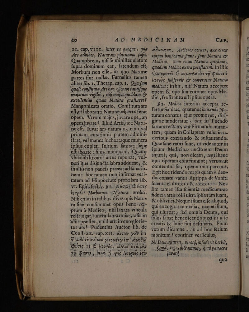 rs adbibet, Naturam plurimum. pofee. Quamobrem, nifi fe minifter elatum Morbum non effe, in. quo Natura partes finr nullae, Fernelius tamen aliterlib. x. T herap. cap. 1. Quorfuin aquefo coniflituta Ars bac effeztot tattique »sajorum vigllis , wifi majus quiddam excellentius quam Natura. praflavet? Mangonizata oratio. Conftituta ars efi,utlaboranti Naturze adjutrix ferat opem. Vtrum majus, juvare ope, an epem jnvare?. Illud Artis,hoc Natu- xs efl. fuvat ars. naturam , cum vel primam curationis partem admini- firat, vel manca inchoataque munera 3pfius.expler. Initium fanitati fzepe efiabarre : finis, numquam. Quam- visenitm luxatos artus reponat, vul- neriíque disiuncta labra adducat, &amp; inaliisnon paucis praeeat ad íanatio- nem: bocramen non infirmat veri- tatem ad Hippocrate profeffam. lib. VI. Epid. fecti. $ 1- Nycuy (bunte iyceci* Morborum. «IN ature — Medici, Nifi enim intalibus dives opis Natus ra fua confummet opus bene cc- ptum à Medico, nifilaxata vincula reftringat, juncta labrauniat; alia itü 'aliis praeftét , quid ericin quio glorie- tut ars? Pudentius Auctor ib. de Conft. art. cap. xit: damit» sy $c T GE rà a dd yevopsere eT E Quac TE C feregáe d» dna s dd zi qure, TWyd ^ i$ iereoig £giy corpus bonicau(a fiunt , fant Natura (&amp; Medicus. Sunt enim Nature quadam , quedam Medico extra poteffatem. In iftis VRUueeréi C cupa tiet TÜ Qucerà icyrpog fubfervit Ó* cooperatur Nature medicus : in his , nifi Natura acceptet opem &amp; ope fua coronet opus Me- $2. Medico interim accepta re- fertur Sanitas, quatenus gritando Na- turam conatus ejus promovet ; diri- git ac moderatur , tam in 'Tuendo fartam tectam, aut Firmando nütán- tem , quam in Collapfam velur &amp;ru- deribus excitando &amp; inftaurando; Qua fane tanti funt, ut videantur in ipfum Medicinz auctorem :«Deum inuri, qui, nomdicam , zeerihanc ejus operam contemnunt s verum ut contemtui fit ; operae Gn parcunt, Egit hoc ridendo magis quam viden do conatu vanus Agrippa de Vanit; Ícient, c; Exxx 11 &amp; Lxxxi11. No» lim tamen ifla fcientia medicum«ac &amp; obliviíci, Neque illum effe aliquid, qui Pxcogira remedia , neque illum, qui ufurpat ; fed omnia Deum qui folus fanat benedicendo auxiliis à fe creatis &amp; huic fini deftinatis. Pium votun) dicamne , an ad hoc ferium monitum ? continet verficulus, Ni Dew affutrit, vivesd, infuderit berbis, Quid, rogo, dicla, quid patracea juvat s