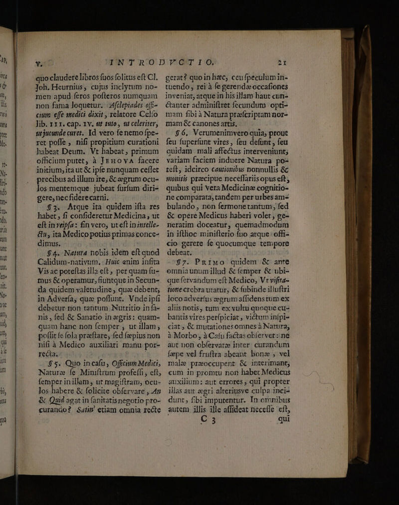 quo claudere libros fuos folitus eft CI. Joh. Heurnius, cujus inclytum no- men apud feros pofteros numquam non fama loquetur. | tfclepiades ofi- citm. effe smedici dixit , velatore Celío lib. 111. cap. 1v. e? tito, t celeriter, nt jucutide curet, Id vero fe nemo fpe- ret poffe ,. nifi propitium curationi habeat Deum. Vt habeat, primum officium putet; à JEHo vA facere initium; itaut &amp; ipfe nunquam ceflet precibus ad illum ire; &amp; eegrum ocu- los mentemque jubeat furfum diri- gere, necfiderecarri. $3. Atque ita quidem ifla res habet ; fi confideretur Medicina , ut eft in reipfa: fin vero, uteftiniutelle- &amp;v, ita Medico potius primas conce- dimus. $4. Nara nobis idem eft quod Calidum-nativum, - Huic enim infita Visac poteftas illa e(t, per quam fu- tnus &amp; operamur, fiuntque in Secun- da quidem valetudine , quee debent; in Adverfa, quae poffunt. Vnde ipfi debetur rion tantum Nutritio in fa- nis , fed &amp; Sanatio in gris: quam- quam hanc non femper , ut illam, poffit fe fola praeftare; fed faepius non ni(i à Medico auxiliati manu por- recta. | $5. Quo incafu, Officium Medici, Nature fe Miniftzum profeffi , eft; femper inillam, ut magiftram, ocu- los habere &amp; folicite obfervare ,.4p &amp; Quid agatin (anitatisnegotio pro- curanáo? Sai edam omnia zecte gerat? quo in hzc, ceufpeculumin- tuendo , rei à fe gerendae occafiones inveniat, atque in his illam haut cun- étanter adminiflret fecundum | opti- mam fibià Natura praeferiptam nor- mam &amp; canones artis. $6, Verumenimvero quia prout feu fuperfunt vires, feu defunt , feu quidam mali affectus interveniunt; variam faciem induere Natura po- teft, idcirco cautionibus nonnullis &amp; toiitis preecipue neceflariis opus eft; quibus qui vera Medicinz cognitio- ne comparata, tandem per urbes am bulando, nón fermone tantum; fed &amp; opere Medicus haberi volet , ee- neratim doceatur, quemadmodum in ifthoc miniflerio fno atque : offi- cio gerere fe quocumque tempore debeat. | $7. PnriMo quidem .&amp; ante emniaunumillud &amp; femper &amp; ubi- que fervandum eft Medico, Vt vifita- tione crebra urator, &amp; fubinde illuftri loco adveríus zegrum affidens tum ex aliis notis, tum ex vultu quoque cu- bantis vires perípiciat , victum inípi- ciat ; &amp; mutationes omnes à Natura, à Morbo , à Cafu factas obíervet : ne aut non obfervaree inter. curandum fpe vel frufira abeant bonz , vel malae przoccupent &amp; interimant, cum in promtu non habet Medicus auxilium: aut errores , qui propter illas aut aegri alteriusve culpa inci- dunt; fbi imputentur. In omnibus autem illis ille affideat necefle eit,