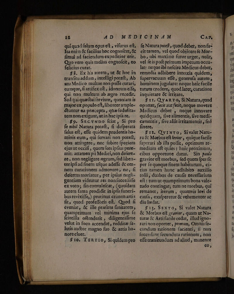 qui quad folum opus eft , vifurus ett, Ytaenim &amp; facilius hoc cognoícet, &amp; fimul ad faciendum expeditior erir. Quo vero quis melius cognofcit ; eo felicius curat. $8. Ex his autem , ut &amp; hoc in tranfitu addam , intelligi poteft , Áb uio Medico multos non poffe curari; eumque, fi artifex eft , idoneum effe, qui. non multum ab xgro recedit. Sed qui quaftui (erviunt, quoniam is major ex populo eft, libenter ample- temnonexigunt, utin hac ipía re. $9. SEcvwpo íciat, Si pro fe nibil Natura poteft, fi defperata falus eft, effe quidem prudentis ho- minis eum , qui fervari non poteít, ton attingere, nec fubire fpeciem ejusut occifi , quem (ors ipfius pere- mit: attamen pii Medici,non deíere- re , non negligere eegrum, fed liben- teripfiad finem ufque adeffc &amp; om- hem curationem admovere; ne, fi defertus moriatur , per ipfius negli- gentiam videatar res noníucce(ille ex voto; fin convaleícat , (quofdam autem fama prodidit in ipfis funeri- busrevixi(le,) protinus crimen artis fit; quod. profefforis eft. Quod fi eveniat, &amp; ille prafens fanitatem; quamprimum vel minima ejus fe Ícintilla oftenderit , diligentiílime velut in foco accendat , redditae ía- lutis auctor magno fuo. &amp; artis ho- nore cluet. $10. TzRr10, Siquidempro CA» fe Natura potefl , quod debet, non fa- cit tamen, vel quod objicere fe Mor- bo, ubi maxime furor urget, nolit; vel feis poft primum impetum occu- lat: nequeibi nefcire Medicus debet; remedia adhibere innoxia quidem; fupervacuuim effe, generofa autem ; hominem jugulare: neque heic facile tutum credere, quod latet; curatione inquietare &amp; irritare, : $ 11. QyAR TO, Si Natura,quod oportet, facit aut fecit, neque movere Medicus debet , neque innovare quidquam, five alimentis; five medi- camentis , five aliis irritamentis , fed finere, $12. Qy1NTO, Sivalet Natu- ra &amp; Morbuseft levior , quique facile faperari ab illa polfit, optimum re- medium eft quies: huic proximum, cibus opportune datus. Sin paulo gravior eft morbus, fed quem fpes fit per fe quoque finem habiturum, ci- tius tamen hunc adhibito auxilio tolli, duabus de caufis neceffarium eft: tum ut quamprimum bona vale- tudo contingat; tum ne morbus, qui remanet, iterum , quamvis levi de caufa , exafperetur &amp; vehementer ac diu laedat. $13. SExTO, Si valet Natura &amp; Morbus eft gravior , quam ut Na- turae &amp; Arti facile cedat, illud jgno- rari non oportet , primum, Ornnia fe- cundum rationem facienti, 11 non fuccedant fecundum rationem , non effe tranfeundum ad aliud , manenre eo;