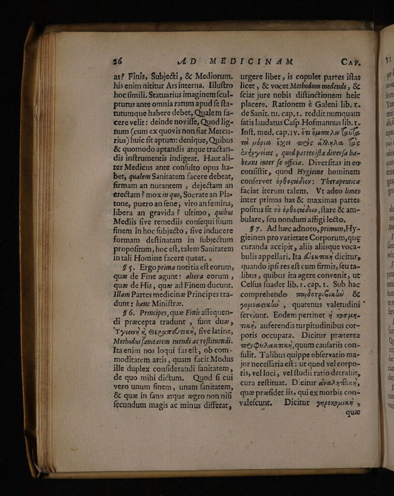 as? Finis, Subje&amp;ti , &amp; Mediorum. his enim nititur Arsinterna, Illuftro hoc fimili, Statuarius imaginemícul- pturusante omnia ratum apud fe fta- tutumque habere debet, Qualem fa- num (cum ex quovis non fiat Mercu- dis inftrumentis indigeat. Hautali- ter Medicus ante coníulto opus ha- bet, qualem Sanitatem facere debeat, firmam an nurantem , dejectam an erectam? mox 1 quo, Socratean Pla. tone, pueroanfene,; viro anfemina, libera an gravida ? ultímo, quibu Mediis five remediis coníequi fuum finem in hoc fübje&amp;o ; five inducere formam deflinatam in fubje&amp;um propofitum, hoc eft; talem Sanitatem intali Homine facere queat. $5. Ergoprima notitia eft eorum, qua de Fine agunt: altera eorum ; qua de His , que ad Finem ducunt. Illam Partes medicina Principes tra- dunt: banc Miniftree. $6. Prmápes,qua Finis aflequen- di precepta tradunt , funt dua, Yyieyg £, Oteamréo nn, five latine, Metbodus famtatein tuendi ac veflituendt. Ita enim nos loqui faseít, ob com- moditatem artis, quam facit Modus ille duplex confiderandi fanitatem , de quo mihi dicum. — Quod fi cui vero unum finem , unam fanitatemt, &amp; que in fano atque gro nonni fecundum magis ac minus differat, CAP. urgere libet , is copulet partes iftas licet , &amp; vocet Metbodum medendt , Gc fciat jure nobis diftinctionem heic placere, Rationem € Galeni lib. r. de Sanit. tu. cap. r. reddit numquam fatis laudatus Cafp.Hofmannus lib. r.. Inft, med. cap.1v. 92 &amp;uaz2uv (o0. qUi uóDub £y «Coe aA (e Cidpyetots , quod partesifle diver(a ba- beant iter fe officia. Diverfitas ineo confiftir, quod Hygieime hominem: confervet ópÜeczidiov: Tbherapeutica inter primas has &amp; maximas partes. bulare, feu nondum affigi lecto. $7. Adhacadnoto, primum;Hy- gieinen pro varietate Corporum,que curanda accipit , aliis aliisque voca- bulis appellari. Ita Lex diciturs quando ipfi res eft cum firmis; feu ta- libus , quibus ita agere convenit; ut yopyaenko , quatenus valetudini ferviunt. Eodem pertinet 4 xeeus- 7145, auferendisturpitudinibus cor- poris occupata. Dicitur praeterea «eo QuAaxT1,quum caufariis con- fulit. 'Falibus quippe obfervatio ma- jor neceffariaeft : ut quod vel corpo- ris, velloci, velítudii ratio detralut, cura reftituat. D:citur eva23)75x5, qua prafidet iis; qui ex morbis con- valefcunt, — Dicitur s«poxopixm , quae sg! uma firm Tni gui Ji fe TT aha