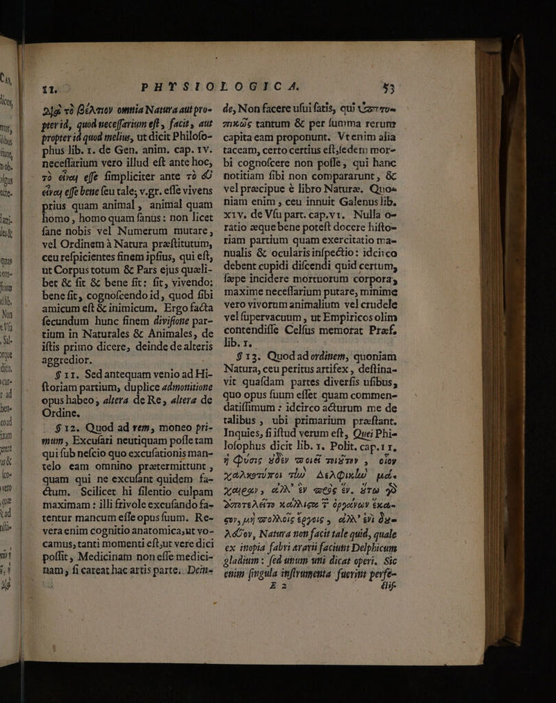 rus «ie. latti quis Tum Vritm (lib. Nan «Vía Xl. qe dico, Clf« ral 2]g x6 (üéAmoy. omia Natura attt pro- prerid, quod mece[favium eft , facit, aut propter id quod melius, ut dicit Philofo- phus lib. 1. de Gen. anim. cap. rv. neceffarium vero illud eft ante hoc; 73 ee effe fimpliciter ante 7o 4 ety effe betie (eu cale; v.gr. effe vivens prius quam animal, animal quam homo , homo quam fanus: non licet fane nobis vel Numerum mutare , vel Ordinem à Natura pradftitutum, ceu refpicientes finem ipfius, qui eft, ut Corpus totum &amp; Pars ejus quacli- bet &amp; fit &amp; bene fit: fit, vivendo: bene fit, cognofcendo id , quod fibi amicum eft &amp; inimicum. Ergo facta fecundum hunc finem divifiotie par- rium in Naturales &amp; Animales, de iflis primo dicere, deinde de alteris aggredior. $ 11. Sedantequam venio ad Hi- Ítoriam partium, duplice edmotütione opus habeo; altera de Re; altera de Ordine, $ 12. Quod ad rem, moneo pri- stt, Excufari neutiquam pofle tam qui fub nefcio quo excufationis man- telo eam omnino pratermittunt , quam qui ne excuíant quidem fa- cum. Scilicer hi filentio culpam maximam : illi frivole excufando fa- tentur mancum efle opusfuum. Re- veraenim cognitio anatomica;ut vo- camus; tanti momenti eft;ut vere dici poflit ,, Medicinam non efle medici- nam; fi careat hac artis parte;. Dei de, Non facere ufui fatis, qui vez zu» 7nXs tantum &amp; per fumma rerunr capita eam proponunt. Vtenim alia taceam, certo certius eft,ledem more bi cognofcere non pofle; qui hanc notitiam fibi non compararunt , &amp; velprecipue e libro Nature. Quo« niam enim , ceu innuit Galenus lib. x1v. de Víu part. cap.v1. Nulla o- ratio zeque bene poteft docere hifto- riam partium quam exercitatio ma- nualis &amp; ocularisinfpectio: idciico debent cupidi diícendi quid certum, faepe incidere mortuorum corpora; maxime neceffarium putare, minime vero vivorum animalium vel crudele velíupervacuum , ut Empiricosolim contendifle Celfus memorat Praf, lib. r.- ! | $ 13. Quodad ordinem, quoniam Natura, ceu peritus artifex , deflina- vit quaídam partes diverfis ufibus, quo opus fuum effet quam commen- datiffimum : idcirco acturum me de ralibus, ubi primarium praftant. Inquies, fiiftud verum eft, Quei Phi- lofophus dicit lib. x. Polit. cap.1 r, 9j Qvas Sw wo mim , coy xaAxewmoa Tho A&amp;AQumulió ud. x0Me2», eM V «9e ev. ST 99 2vr SAGT) XONIGo T. Oppo £0 £v», i5] W0)Nois $0016 ,. cV Si Que AcCov, Natura trot facit tale quid, quale ex ittopia fabri avavii faciutit Delpbicum enim (ingula inflrumenta: fuerim perfe- 23 j élif-