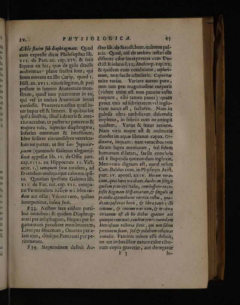 IV.-: eU0)c flatim fub diaphragmate. Quod cum expreíle dicat Philofophus lib. 11r. de Part. an. cap. x1v. &amp; fatis liqueat ex his, quae de gula dixifle audivimus* plane fruftra funt ; qui litem movent ex illo Azo, quod 1. Hift. an. xv 11. vitiofe legitur, &amp; pati poffunt in fummo Anatomico mon- flrum, quod non paterentur in eo, qui vel in umbra Anatomie íeniel confedit. Praterea niedius quaftin- ter hepar eft &amp; lienem. E quibus hic ipfrà finiftris, illud à dextris &amp; ante- riusaccubat; ut pofterius pancreas &amp; majora vaía, fuperius diaphragma; inferius omentum &amp; inteflinum. Ideo fcilicet circumfident ventricu- lum tot partes, ut fint o0» 9:guac- prx (quomodo Galenus elegantif- fime appellat lib. 1v. de Offic. part. cap.v i11. ex Hippocrate r1. Vict. acut, 1.) tamquam fotus totidem , ad fovendum undiquaque calorem ipfi- us. Quoríum fpectans Galenus lib. iir. de Fac, nat. cap. vr 1. compa- rat Ventriculum A£62m 715 lebeti cui- damn aut olle: Vifcera vero; quibus interponitur, $re4s focis. $23. Neclitur fere eifdem parti- bus omnibus: &amp; quidem Diaphrag- mati per cefophagum, Hepati per li- gamentum peculiare membraneum, Lieni per ómentum , Omento per a- lam ejus, denique Pancrcati per pe- ritonzum. | $34. Maguitdinem; definit. Au- 45 &amp;or lib. de Struct.hom.quinque pal- mis. Quod, nifi de ambitu inflati alit diftenti: cibo'interpretere. cum Do- &amp;iff.Riolanod; rr, Anthrop. eap:xx. &amp; quidem cum conditione , utpluri- mun, non facileadmiferis; Capacitas mire variat. — Variare autetn puto ; non tam pro magnitudine corporis (videre enim, eft. non.paucos'vafto corpore , cibi tamen pauci) quatn prout quis ad fobrietatem vel inglu- viem natus eft , factulve. Nam in gulofis ultra umbilicum, defcendit impletus , in fobriis eum ne attingit quidem, . Variat &amp; fexus ratione. Nam viris major eft &amp; ordinzrie duodecitn aqua librarum capax. Or- ditare, inquam: nam voracibus non dicam fupra menfuram , fed fidem humanam d:latari, facile conclu(u cft € ftupenda quorumdamingluvie, Memoratu dignum eft, quod refert Cam.Baldus com. in Phyfiogn. Arift. part. 1v. apotel, xxiv, Hoitm vora- Gitltp quos lupos vocabant duodecim felegit quidat pyinceps talus, cum bofPitio exce. pilfet Reginam H:famavum, fimgulis in prandio apponebawr vervex co&amp;tus , qua- drans poflerior bovis , (» libre pants c«&amp;&amp; centum , O' centum viti item, GO m cma certatum efl ab bis diebw: quatuor. aut quitique conititiuis tandem penes quemdatt Herrufcum victoria fletit , qui mon folum portionem fuam, fed Ó fodalium veliquias cunedit. Feminis minor effe debuit, ne aut imbecillior earum calor cibo- rum copia gravetpr, aut denegetur F.3 lo-