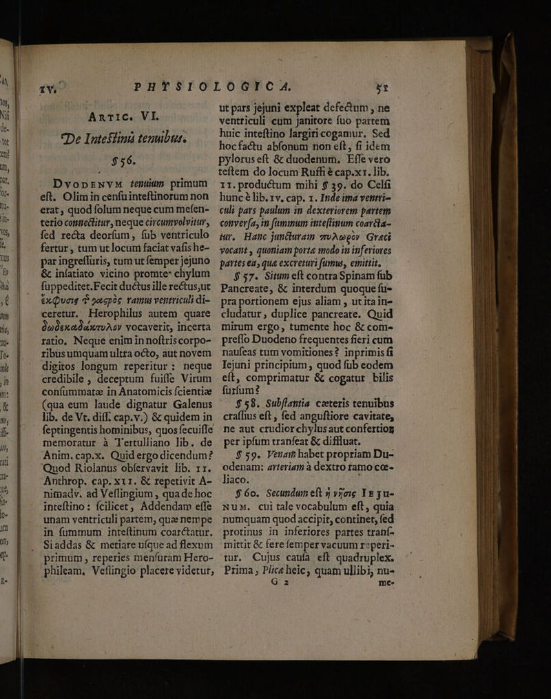 De Inteffuni tenuibus. $ 56. DvopENYM tet primum eft. Olimin cenfuinteftinorum non erat, quod folum neque cum mefen- terio contieclitur, neque circimvolvitur, fed recta deorí(um, fub ventriculo fertur , tum ut locum faciat vafis he- par ingreffuris, tum ut femper jejuno &amp; iníariato vicino promte* chylum fuppeditet.Fecit ductus ille rectus;ut ex (uaig d oacpóc ramus ventriculi di- ceretur. Herophilus autem quare QudexadaxTUAs YOCAverit, incerta ratio. Neque enim in noflris corpo- ribus umquam ultra octo, aut novem digitos longum reperitur: neque credibile , deceptum fuifle Virum confummatee in Anatomicis fcientiae (qua eum laude dignatur Galenus lib. de Vt. diff. cap.v.) &amp; quidem in feptingentis hominibus, quos fecuifle memoratur à Tertulliano lib. de Anim. cap.x. Quid ergo dicendum? Quod Riolanus obfervavit lib. rr. Anthrop. cap. x11. &amp; repetivit A- nitnadv. ad Veflingium , quade hoc inteftino: fcilicet) Addenda effe unam ventriculi partem, qua nempe in fummum inteftinum coarctatur. Siaddas &amp; metiare ufque ad flexum primum , reperies menfuram Hero- phileam, Veflingio placere videtur, 5r ut pars jejuni expleat defedum , ne ventriculi cum janitore fuo partem huic inteftino largiticogamur. Sed hocfactu abfonum non eft, fi idem pylorus eft &amp; duodenum. Efle vero tefem do locum Rufhié cap.x 1. lib. 11. productum mihi $ 39. do Celfi hunc € lib. zv. cap. x. Inde ima vettri- culi pars paulum in. dexteriorem partem cottverfa, in fummum inte[linum coardla- mr. Hanc junctura:mn vrvAcpev Greci vocant , quoniam porte modo in inferiores partes ea, qua excreturi fumus, emittit, $ 57. Situm eft contra Spinam fub Pancreate, &amp; interdum quoque fu- pra portionem ejus aliam , ut itain- cludatur ; duplice pancreate. Quid mirum ergo, tumente hoc &amp; come- preffo Duodeno frequentes fieri cum naufeas tum vomitiones? inprimis fi Iejuni principium , quod fub eodem eft, comprimatur &amp; cogatur bilis furfum? $58. Subflantia. czeteris tenuibus craffius eft , fed anguftiore cavitate, ne aut crudior chylusaut confertiog per ipfum tranfeat &amp; diffluat. $ 59. Vettai habet propriam Du- odenam: arteriam à dextro ramo coe- liaco. 3 $60. Secundum eft y voie Ys gu- NuM. cui tale vocabulum eft, quia numquam quod accipit, continet, fed protinus in inferiores partes traní- mittit &amp; fere femper vacuum repeti- tur. Cujus caufa eft quadruplex. Prima, P/ice heic quam ullibi, nu- G 2 me.
