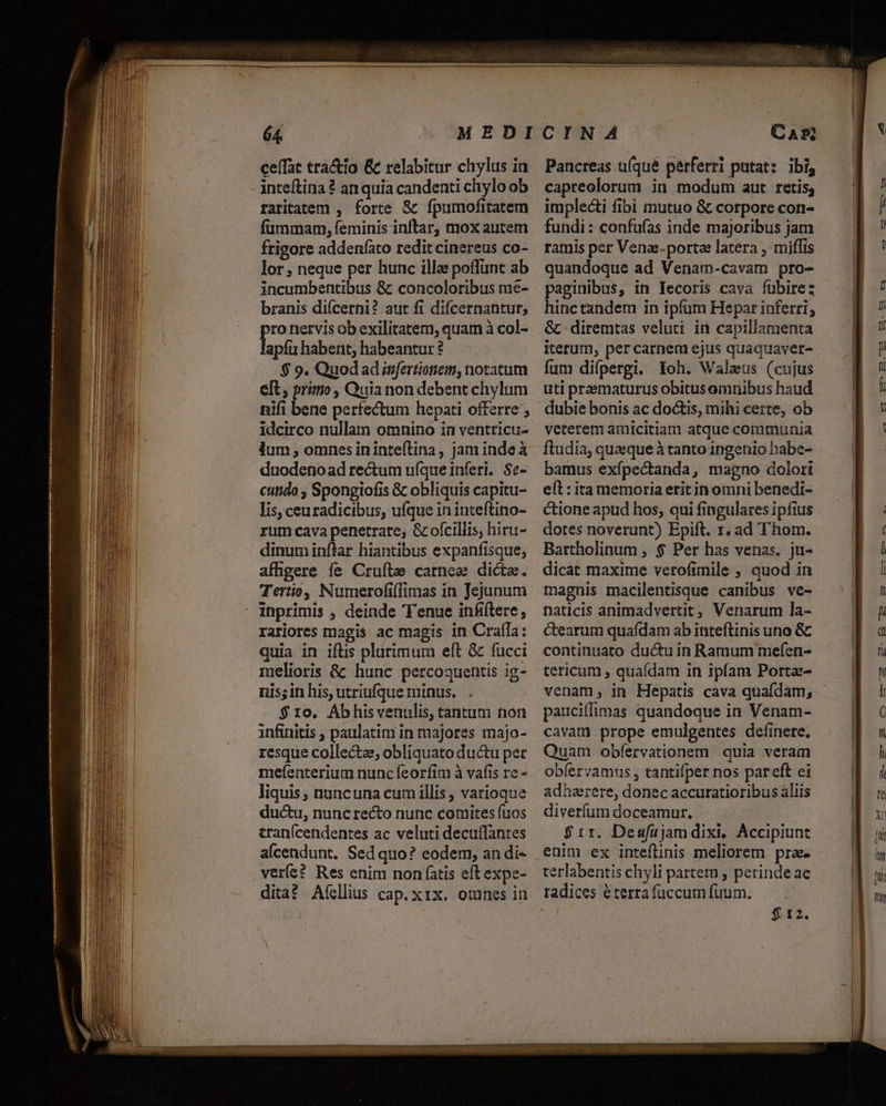 ceffat tra&amp;io &amp; relabitur chylus ia inteftina ? an quía candenti chylo ob raritatem , forte &amp; fpumofitatem fummam, feminis inftar, mox autem frigore addeníato redit cinereus co- lor, neque per hunc illae poffunt ab incumbentibus &amp; concoloribus me- branis di(cerni? aut fi difcernantur; ro nervis ob exilitatem, quam à col- apíü habent, habeantur eft, primo, Quia non debent chylum nifi bene perfectum hepati offerre ; idcirco nullam omnino in ventricu- lum , omnes ininteftina, jam indeà duodenoad rectum ufque inferi. Sc- cutido , Spongiofis &amp; obliquis capitu- Iis, ceuradicibus, ufque in inteftino- rum cava penetrare, &amp; ofcillis, hiru- dinum inftar hiantibus expanfisque; affigere fe Cruftze carnea dicta. Tertio, Numerofiflimas in Jejunum rariores magis ac magis in Craíla: quia in iftis plurimum eft &amp; fucci melioris &amp; hunc percoquentis ig- nis; in his, utriufque minus. $ 1o. Ábhisvenulis, tantum non infinitis , paulatim in majores majo- resque collecte, obliquato ductu per mefíenterium nunc feorfim à vafis re - liquis, nuncuna cum illis , varioque ductu, nuncrecto nunc comites fuos tran(cendentes ac veluti decuffantes alcendunt. Sed quo? eodem, an di- verí?? Res enim non (atis eft expe- ditat Afíellius cap.xix. omnes in Pancreas uíqué perferri putat: ibi, capreolorum in modum aut retis; implecti fibi mutuo &amp; corpore con- fundi: confufas inde majoribus jam ramis per Vena:-portae latera , miflis quandoque ad Venam-cavam pro- paginibus, in Tecoris cava fübire: hinctandem in ipfum Hepar inferri, &amp; diremtas veluti ir capillamenta iterum, per carnem ejus quaqdaver- uti praematurus obitusamnibus haud dubie bonis ac do&amp;is, mihi certe, ob veterem amicitiam atque communia ftudia, quaeque à tanto ingenio habe- bamus exípectanda, magno dolori eft : ita memoria erit in omni benedi- ctione apud hos, qui fingulares ipfius dotes noverunt) Epift. 1. ad Thom. Bartholinum , $ Per has venas. ju- dicat maxime verofimile ; quod in magnis macilentisque canibus ve- naticis animadvertit, Venarum la- ctearum quafdam ab inteftinis uno &amp; continuato ductu in Ramum mefen- tericum , quaídam in ipfam Porta- venam, in Hepatis cava quafdam; pauciflimas quandoque in Venam- cavam prope emulgentes definere. Quam obfíervationem quia veram obíervamus , tantifper nos pareft ei adherere, donec accuratioribus aliis diverfum doceamur. $rr. Desfajamdixi, Áccipiunt enim ex inteflinis meliorem pra- terlabentis chyli partem ; perinde ac radices éterrafüccumíüum, — $ 12. - fd Y