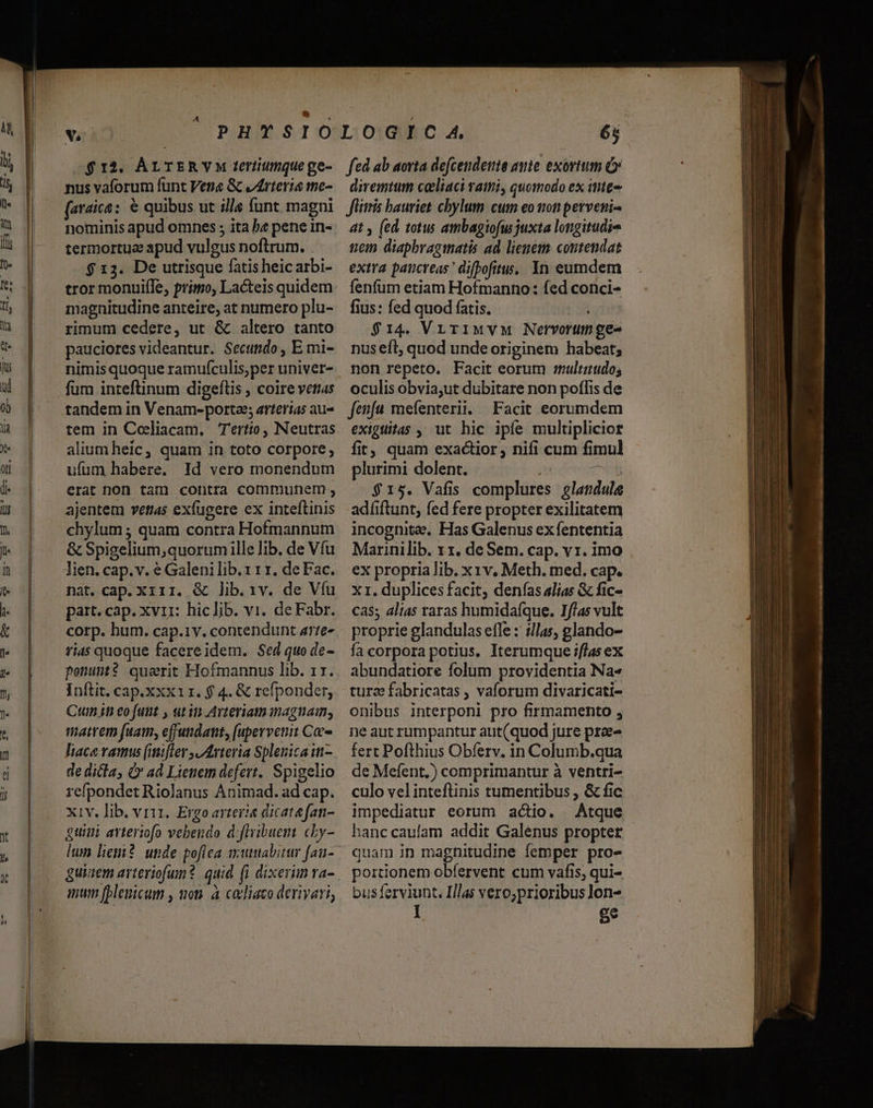 $12. ÁLTERYM teriiumque ge- nus vaforum funt Vena &amp; vArteria the- (araica: &amp; quibus ut ills (unt magni nominis apud omnes ; ita b« pene in- termortue apud vulgus noftrum. $ 13. De utrisque fatis heic arbi- tror monuifle, primo, Lacteis quidem magnitudine anteire, at numero plu- rimum cedere, ut &amp; altero tanto pauciores videantur. Secundo, E mi- nimis quoque ramufculis,per univer- part. cap. xvii: hiclib. vi. deFabr. corp. hum. cap.1v. contendunt arte« fi4s quoque facereidem. Sed quo de- ponunt? querit Hofmannus lib. 11. Inftit, cap.xxx11. f 4. &amp; refpondet, Cum in eofumt , utin Arteriam inagnam, matrem fuam, effundant, (upervenit Ce- de dicla, &amp; ad Lienem defert. Spigelio refpondet Riolanus Animad. ad cap. xiv. lib. vri, Ergo arteria dicatefan- guimi avteriofo vebendo d:flribuem cLy- mum [pleuicum , non. à cadliaco derivari, fed ab aorta defcendetie amie exortum &amp; diremtum caliaci vati, quomodo ex itite- Jlitris bauriet chylum cum eo non perveni. at y (ed. totus atmbagiofus juxta longitudie tem diaphbragmatis ad lienem contendat extra paticreas ' difpofitu. Yn eumdem fenfum etiam Hofmanno: fed conci- fius: fed quod fatis. juin $14. VrirIMVM Nervorumge- nus eft, quod unde originem habeat; non repeto. Facit eorum multiudo; Cas; alias raras humidafque. I//as vult proprie glandulas efle : illas, glando- fa corpora potius, Iterumque if/as ex abundatiore folum providentia Na« turz fabricatas , vaforum divaricati- onibus interponi pro firmamento , ne aut rumpantur aut(quod jure prae^ fert Pofthius Obferv. in Columb.qua de Mefent,) comprimantur à ventri- culo velinteftinis tumentibus , &amp; fic impediatur eorum actio. Atque hanc caufam addit Galenus propter quam in magnitudine femper pro- portionem obfervent cum vafis, qui- bus ferviunt. I/las vero;prioribus lon- I g* m m E -