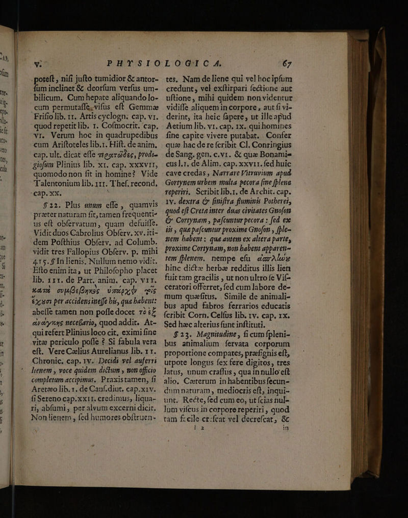 poteft , nifi jufto tumidior &amp; antor- fum inclinet &amp; deorfum verfus um- bilicum. Cum hepate aliquando lo- cum permutaffe,vifus eft Gemma quod repetitlib. r. Cofmocrit. cap. vr. Verum hoc in quadrupedibus cum Ariftoteles lib.r. Hift. de anim. cap. ult. dicat effe 27e, prodi- giofam Plinius lib. x1. cap. xxxvrr, quomodo non fit in homine? Vide Talentonium lib, 111. Thef. recond., V $22. Plus «tum effe, quamvis prater naturam fit, tamen frequenti- us eft obfervatum, quam defuitfe. Vidic duos Cabrolius Obferv. xv. iti- vidit tres Fallopius Obferv. p. mihi 415.$ Inlienis. Nullum nemo vidit. Efto enim ita, ut Philofopho placet lib. 111. de Part. anim. cap. vir. xar&amp; cvMOsogxoc UmoxdV eis &amp;2:um per accidensine[fe bis, qua babent: abeífe tamen non poffe docet 72 :Z ety ase tieceario, quod addit. At- qui refert Pliniusloco cit, eximi fine vitae periculo poffe ? Si fabula vera elt. Vere Caelius Aurelianus lib. 1 r. lienem , voce quidem dictum , ton officio completum accipimus. Praxistamen, fi Aretceo lib. r, de Cauf.diut. cap.xiv. fi Sereno cap.xxi1. credimus, liqua- ri, abíümi , per alvum excerni dicit. Non lienem, fed humores obfiruen- tes. Nam de liene qui vel hocipfum credunt, vel exílirpari fectione aut uftione, mihi quidem non videntur vidiffe aliquem in corpore , aut fi vi- derint, ita heic fapere, ut ille apud Aetium lib. v1. cap. 1x. qui homines fine capite vivere putabat. Confer qua hac de re (cribit Cl. Conringius deSang. gen. c. vr. &amp; qua Bonamie cus ].r. de Alim. cap. xxvir. fed huic cave credas , Narrare Vitruvium apud Gortytiem urbem multa pecora (me fblene reperiri. Scribit lib.r. de Archit. cap. Iv. dextra Ó&amp; finiflra fluminis Potberei, quod eft Crete inter. duas civitates Gno[ota &amp; Cortynam , pa[cuntur pecora : fed ex iis , qua pafcuntur proxime Gtiofoti , [ble- zem habent: qua autem ex altera parte, proxime Cortynam, tion babent appareti- tem fblenem. nempe efü. darAGwg hinc dictz herba redditus illis lien fuit tam gracilis , ut non ultro fe Vif- ceratori offerret; fed cum labore de- mum quaefitus. | Simile de animali- bus apud fabros ferrarios educatis Ícribit Corn. Celfus lib. 1v. cap. 1x. Sed hac alterius funt inftituti. $23. Magtituditie , fi cum fpleni- bus animalium íervata corporum proportione compates, prafignis eft, utpote longus fex fere digitos, tres latus, unum craffus , qua in nullo eft alio. Ceterum in habentibus fecun- dum naturam , mediocris eft; inqui- unt. Recte, fed cum eo, ut fcias nul- lum viícus in corpore reperiri , quod tam £cile ct:fcat vel decrefcat, 8c ERU n P — — IBS t a 3 * —— € €