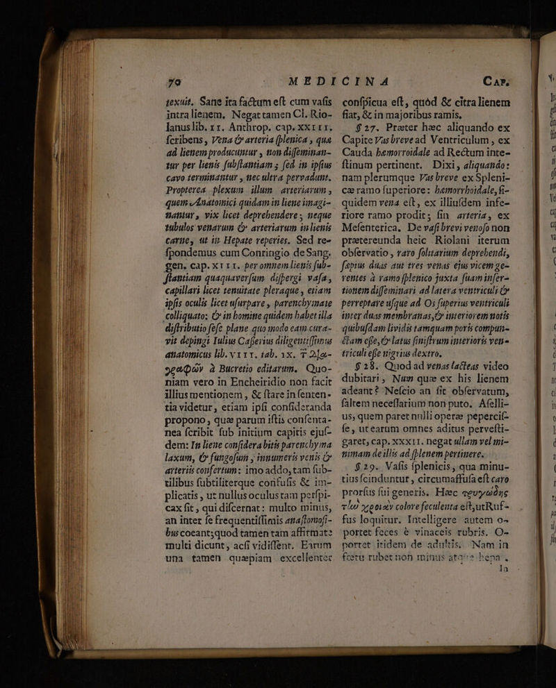 intralienem. Negattamen Cl. Rio- lanuslib. rz. Anthrop. cap. xxr11. Ícribens , Vea Ó arteria (plenica , qua ad lienem producuntur , toti difminan- zur per lienis fubftantiam ; fed. im ipfius cavo tevminatitur , tec ultra pervadunt. Propterea plexum | illum | avteviavum , quem vánatoinici quidam in liene unagi- tatur, vix licet deprebendere ; neque 1ubulos venarum (C. arteriarum inlienis carte, ut i Hepate reperies, Sed re- fpondemus cum Conringio de Sang. gen. cap. xrir. fer omnem liená fub- Jlantiamm quaquaverfum. difpergi vafa, capillari licet tenuitate pleraque , etiam ipfis oculis licet ufurpave , parencbyimnate colliquato; G ini bomitte quidem babet illa diflributio fefc plane qtio tnodo eam cura- vit depingi Iulius Cafferius diligentiffinss atiatomicus lib. v 111. 14b. 3x. 7 2]a.- 9ce(ov à Bucretio editarum, Quo- niam vero in Encheiridio non facit illius mentionem , &amp; flare in (enten- tia videtur, etiam ipfi confideranda propono , qua parum iftis confenta- nea fcribit fub initium capitis ejuf- dem: In liene confidera bitis parencby ma laxum, C» fungofuin y innumeris venis arteriis confertum: imo addo, tam fub- rilibus fubtiliterque corifufis &amp; im- plicatis , ut nullusoculus tam petrfpi- cax fit , qui difcernat : multo minus, an inter fe frequentiffimis amafrorzofi- bw coeant3quod tamen tam affirmat: iulti dicunt, acíi vidiffent. Earum uni tamen quaepiam excellentec confpicua eft, quód &amp; citralienem fiat &amp; in majoribus ramis, $27. Prater hec aliquando ex Capite Vasbrevead Ventriculum , ex Cauda bemorroidale ad Rectum inte- ftinum pertinent. Dixi, aliquando: nam plerumque Vas breve ex Spleni- ce ramo fuperiore: bemorrboidale, fi- quidem vera eit, ex illiuídem infe- riore ramo prodit; fin arteriz, ex Mefenterica. De vafi brevi venofo non pretereunda heic .Riolani iterum obfervatio , varo folttarium deprebendi, faepius duas aut tres venas ejus vicem ge- ventes a vamo (plenico juxta fuam infer- tionem diffeminari ad latera ventriculi &amp; perreptave ufque ad. Os fuperius ventriculi inter duas membranas ,C» intertoreim motis quibufdam lividis tamquam poris compun- Glam cffe, latus fimiftvum interioris veni - triculi efie nigvius dextro. $ 28. Quodad vetas lacleas video dubitari ,, Nu que ex his lienem adeant? Neício an fit obfervatum, faltem necefflarium non puto. Afelli- us, quem paret nnlli operae pepercif- e , utearum omnes aditus pervefti- garet; cap. xxx11. negat ullam vel ii- nima de illis ad [blenem pertinere. $29. Vafis fplenicis, qua minu- tiusícinduntur , circumaffufa eft caro prorfus fui generis. Haec eevyaógs LA ^ ; vi y, otiaty colorefeculeuta eitutRuf- fus loquitur. Intelligere autem o- portet feces &amp; vinaceis rubris. O- portet itidem de adultis; Nam in fcéru rubet non minus ata^e bepa. la