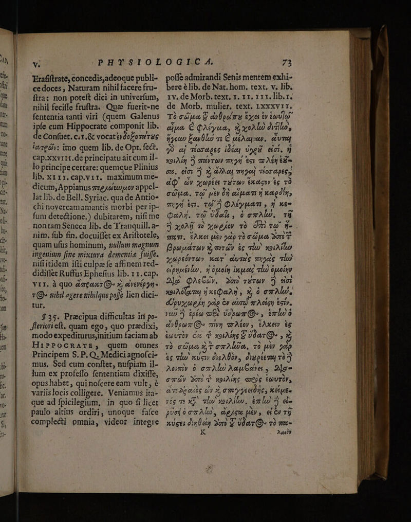 vs Erafiftrate, concedis,adeoque publi- ce doces , Naturam nihil facere fru- fira: non poteft dici in univerfum, nihil feciffe fruftra. Qua fuerit-ne fententia tanti viri (quem Galenus ipfe cum Hippocrate componit lib. de Con(üet. c.1.&amp;c vocattvdozomerse iere: imo quem lib. de Opt. fect. Cap.xxv1rI.de principatu ait cum il- lo principe certare: quemque Plinius lib. xiir.cap.vir. maximum me- lat lib. de Bell. Syriac. qua de Antio* chi novercam amantis morbi per ip- fum detectione.) dubitarem, nifi me nontam Seneca lib. de Tranquill. a- nitn. füb fin. docuiffet ex Ariftotele, quam ufus hominum, nullum magnim ingenitum [fine mixtira. dementia. fuiffe. nifi itidem ifli culpas fe af&amp;nem red- didiflet Ruffus Ephefius lib. 1 1.cap. Vit. À quo dagaxt (O» x, averép gn T(9» mbil agere ibilque poffe lien dici- tur. $35. Praecipua difficultas iti po- Jieriori eft. quam ego, quo pradixi, modo expediturusyinitium faciam ab HiPPOCRATE; Principem S. P. Q. Medici agnofci- mus, Sed cum conftet, nufpiam il- lum ex profeffo fententiam dixiffe, opus habet , qui nofcere eam vult, variislocis colligere, Veniamus ita- que ad fpicilegium, in quo fi licet paulo altius ordiri, unoque faíce compleci omnia, videor integre 73 poffe admirandi Senis mentem exhi- bere élib. de Nat. hom. text. v. lib. 1v. de Morb. text, 1. 11. 11x. lib. r. de Morb. mulier. text. 1xxxv 1r. Tà capa £ dyÜpwmas €x, &amp;v ému]eo- ejpo, € QAeyuna, à xo dVillo, jyout Eon Ülu) v« C uéA aues. cium 99 aj Toy d.p65 idém] vog eic. 9) Xoi Ma 7) arvo migu $«1 3 Agr 6S ew. eei ?) x, aa mio Tos ape. d(Q cv xupte rS cm» exor tc TÀ cp. TO Xy 00 ciuem v xa din, Ti»yü $31. T6 7) DAEypam , 9 xe QaAg. T vómh, o cTALD. TÀ 9 xoAÓ v) xwgio» TÓ O7 TO T-. qui. $Axet ui xp r0 c Quay Doro Bam ara x, T»Táy &amp;c lw xoiMiu auoptévru» xev duTwS wupoc TU epupsérlo, s Opoín inet lu ópoiny 2]g QAsGZv. 2o rSTUY 7) sei X91 A (gv T4 7] xs DaAm ,X 0 CTAU, dÜpvx,o pA 201p Cy dins T Acíe) &amp;siy. yup ?) pw mE? Udyum Qe , tmo à dvÜpmz (O» 7nvy arA&amp;oy, 6Axem i6 évTDy Cc d xoiAime € Joa (Os , Z Tb cuo X T em Alia. và piY oap &amp;£ Iw ven dieADOv, dvspiema và Ll L] / € cau 2or v X996 qx696 UTCV y «d » N ^ x à Lj x t eT 2gaute EY 3 cmy jade, ker vég ve XL ql weiAlup. 67 lu ? &amp;i- E € M »/ M ? ^o LE cabo, die piv, el C 75 ' * L/ A b XUgti dU 2n $ VóarO TÓ Tu- K LY?)