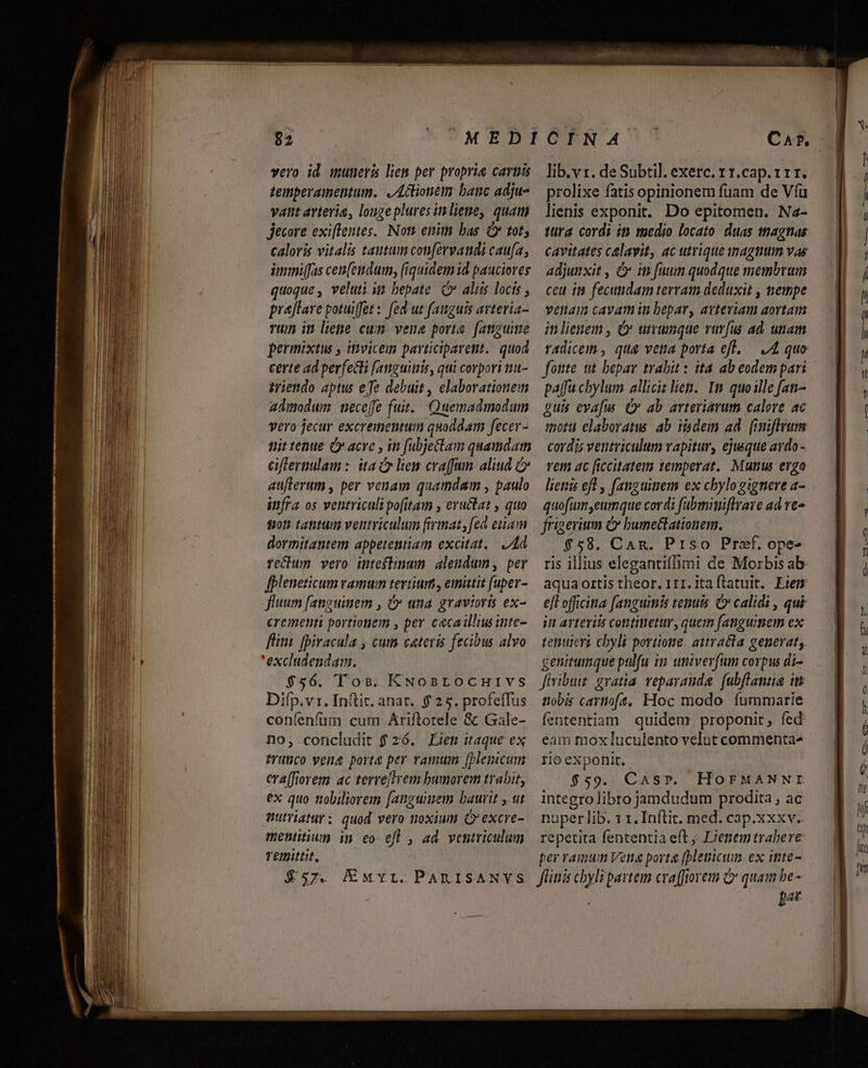 vero id muneris liem per proprie cartis temperamentum. ,Aclionem banc adju- vat avterie, longepluves inliene, quam Jecore exi[lentes.. Non enim bas C tot, prejtave potuiffet: fed ut fanguis avteria- Tum in lene cum. vene porta. fanguime permixtus y ittvicem participaretit.. quod certe ad perfecti [anguitiis, qui corpori tu- iriendo aptus efe debuit , elaborationem admodum | neceffe fuit. Quemadmodum vero jecur excrementum quoddam fecer- tiit tenue C acre , in fubjettam quamdam eiflernulam : ita liem craffam. aliud &amp; au[terum , per venam quamdam , paulo itifra os ventriculi pofitam , eructat , quo tot) tatitum ventriculum frinat, [ed etam dormitantem appetentiam excitat. Ad Tecbum vero inteflimun alendum, per fpleneticum vamum tertium, emitit [uper- fluum fanguinem , &amp; una gravioris ex- crementi portionem , per cacaillsinte- fli. (Diracula , cum cateris fecibus alvo 'excludendam. $56. Tos. KNosrocuHivs Difp.vi. Init. anat. $2 5. profeffus coníenfüm cum Ariftotele &amp; Gale- no, concludit $ 26. Éien itaque ex Prutüco vena porte per vamum [plemicum era[fiorem ac terreftrem bumorem trabir, ex quo nobiliorem [anguem baurit y ut Wutriatur: quod vero noxium Ó'excre- mentitium ip eo eft , ad ventriculum remittit. lib.v s. de Subtil. exerc. 1 1.cap. 111. prolixe fatis opinionem fuam de Víü lienis exponit. Do epitomen. Na- tura. cordi in taedio locato duas tnagnas venam cavam in bepar, avteriam aortam inlienem , O utrumque rurfus ad. utiam radicem , quae veta porta eft..— JA quo fonte ut bepav trabit : ita. ab eodem pari paffuchylum allicit lien. Im quoille fat- guis evafu (v ab arteriarum calore ac imoru elaboratus ab isdem ad. (iniftrum cordis ventriculum vapitur, ejusque ardo- Tem ac ficcitatem temperat. Munus erga lienis eft , fanguitiem ex chylo gigneve a- quofum,eumque cordi fabminiftrare ad re- frigerium C bumectationem. $58. Can. Prso Praef. ope- ris illius elegantiffimi de Morbis ab. aqua ortis theor. 111. ita flatuit. Eiem efl officitta fanguinis tenuis &amp; calidi , qui in arteriis continetur, quem fangumem ex tepustrt cbyli portione. autracta generat, genirumque pulfu in univerfum corpus di- Jivibuit gratia. repavanda. fubftantia it tiobis cartioft, Hoc modo. fummarie fententiam quidem, proponit , fed eam mox luculento velut commenta- rio exponit. $59. Cssr. HOFMANNI integro libro jamdudum prodita , ac nuper lib. 1 1. Inftit. med. cap.xxxv.. repetita fententia eft, Lienemtrabere per ramum Vene porta (blenicum ex inte- bat Em—ccCm oo Es