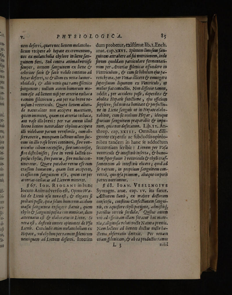 ticim deferri, quavenec lienem melancho- licum vecipere ab. bepate ex erememum , «ec ex melaticbolia cbylove in liene fan- guitiem fieri, Sed conira amimadvertiffe femper, ómuem fanguimem ex liene celeriter. (avis v. fatis valide cottitiuo ad bepar deferri, st Óv illum ex vena bamor- rboidali, (v aliis venis qua rato fplenico gutguntur ; nullum autem bumorum mo- tum e(e ad lienem wifi per avtevi« eocliaca eamum [plenicum » aut per vas breve ve- uefum ? veinviculo. Quare lienem aliuti- de saturalier gon accipere materiam, quam imimuter, quam ex arteria celiaca, aut vafe illo brevi: per vas atem illud breve lienem saimvaliter chbylum accipere ill; videbatur parum vero[imile, cum ob- fervaverit , muanquem lacteun allum fuc- cum in ille vafe brevi contineri, five ven- trictihus cibum vecepi(jet , five cencoxi(fet, five difribuiffet ; five im vents lacte co- piofus cbylus, [rve paucus , five nuilus con- tinevetur. Quare putabat veriw effe eum cra(fmn. bumorem , quam lien acciperet, c affiovem fanguimem eje, quem cor per arterias coliacas ad Lierem mirevet. $67. lou. RtoraNr in hunc locum Animadverfio eft, Opitiio V a- probari poffit, quia folum humorem acidum waa [angumea exfugere fatui , quem cbylo ( (aigu poftea cot antmicat, dum atteuuatus efl. (» elaboraiw in Liene. | 8 vera ejt , deffruit omues opiniones deV[a diens. Condaduenimmelaucboliam ex Hepate , vel chylumper vam fplemcum Seuiquam ad Eienem deferri. Interim dum probetur, exiftimat lib..Ench. anat. cap.xxv 1. Splepem limofino f[an- guinem atrabeve ad fui tiutritionem; inde fertim. quoddam paviiculave fermentain- vum per JArterias fblenicas effundere in Ventriculum , €» cum fit bibulum eju pa- venchyina, per Vettas illicere &amp;* emungeve fupevfiuum. liquorem. ex. Veniriculo y. qt melior fiat concoctio. Non diffiteor tamen, addit s per accidens poffe , deperdita &amp; abolita Hepatis functione , ejus officium fuppleves fed non ea bonitate C perfectio- ve in Licne fanguis ut ip Hepate elabo- vabitur, cum (i noubum Hepar , ideoque fpurimn fanguitiein prapavabit é» impa- Tü9, quia toti defecatum.. Lib.xx, An- throp. cap. xxíirr. Omnibus dili- genter expenfis ac fübductisopinio- nibus tandem in hanc fe adductum fententiam Ícribit: Lienem per Va[a ventriculo C inteflinis mfevta , &amp;» bumo- rem fiperflaum P ventriculo &amp; chyli craf- famentum ab. inte[Lgiis elicere ; quod ad fe vapism , in proprium fanguinem con. vertit, quoipía primum , aliaque corporis partes nutviumtur. $68. IoAN. VESLLNGIVYS Syntagm. anat. cap. 1v. ita fatur. vAGionem lienb , ex majore doctori confenfu, con[lituo ConfciHonem fangui- 15$, ex aquofiore chyli portione, admiflisi, partibus verreis fordida. Quibus autem viti ad cficinamillam feramm bac mate- ria caligittio[a vcluti nocle Natura premi. Nam lacteos ad lienem ductu nulla ba- Gems obfervatio detexit, — Per venam eram [Henicam, Q» ab ea productos ramos EZLIS 4e