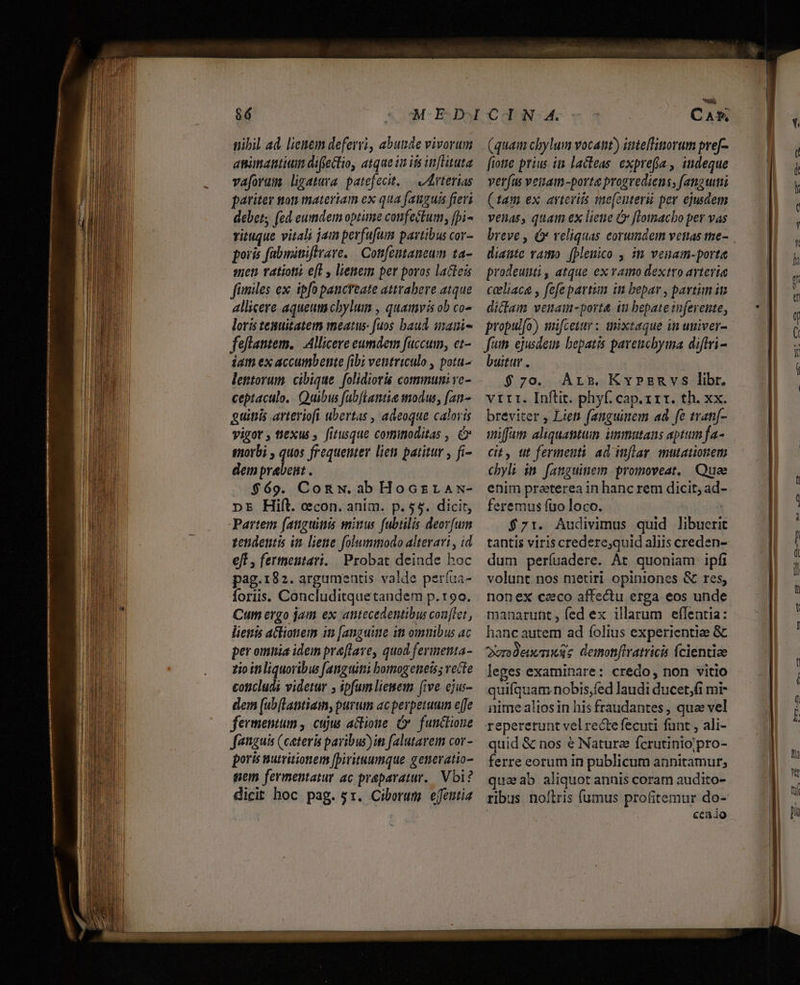 nibil ad. lienem deferri, abutide vivorum anitantitm difectio, atque in is inltuta vaforam ligatura patefecit, — v Iderterias patiter ton materiam ex qua [anguis fieri debet; (ed eumdem optime confectum, [pi- rituque vitali jam perfufam partibus cor- poris fabininiftrare. | Cottfeutaneum ta- anen vatiotii efl y lienem per poros lacteis fimiles ex. ipfo pancreate atttabere atque allicere aqueutacbylum , quamvis ob co- loris tesuitatem meatus fuos baud imani- feflantem. Allicere eumdem fuccum, et- iam ex accumbente fibi ventriculo , pota- lettorum. cibique folidioris communi vc- ceptaculo.. Quibus fabftantie modus, [an- guitiis arteriofi ubertas , adeoque caloris vigor, ti&amp;xus , fitusque cominoditas , C morbi , quos frequemter lien patitur , fi- dein prabeit . $69. Congw. ab Hocsras- pE Hift. ccon. anim. p. $5. dicit, Partem (anguitis miuus fubtilis deorum vendentis im liene folummodo altevari , id eft , fertneutari. Probat deinde hoc pag.182. argumentis valde períua- foris. Concluditquetandem p.90. Cum ergo jam ex antecedentibus conTet , liettis actionem it [anguitie iti omnibus ac per omnia idem preflave, quod fermenta- zio itiliquoribus [anguitii bomogeneiss vecte concludi videtur , ipfumliemem [ive ejus- dem [ub(Lapntiam, purum acperperuum effe fermentum , cujus actione Cx. funclioue faguis (ceteris paribus)iti falutavem cor - poris nurritionem [Dirituumque gemevatio- gem fermentatur ac praeparatur. Vbi? dicit hoc pag. 5r. Ciborum effeutia à CAE», (quam chylum vocant) intellinorum pref- fiotie prius it lacleas. expre(a , indeque verfus veitam-porte progrediens, fanguimi (tam ex avteviis me[enterü per ejusdem venas, quai ex lieue Ó ffotmacbo per vas breve , (o veliquas eorumdem vetas me- diaute vamo [plenico , i venam-porte prodeuuti , atque ex vato dextro avtevia celiaca , fefepartun in bepar , partim in dicam venam-port&amp; t bepate tnferente, propulfo) mifcetur : anixtaque in univer- fun. ejusdem bepatis paveucbyma diftri- buitur . $70. Arr. Krzmnvs libr. vtrrr. Inftit. phyf. cap.rrr. th. xx. breviter , Liett fanguinem ad fe tvan[- uiffam aliquantum imnutans aptum fa- ct, ut ferment! ad inflar, mutationem cbyli in fanguinem promoveat. Quee enim praeterea in hanc rem dicit; ad- feremus fuo loco. | $71. Audivimus quid libueri tantis viris credere;quid aliis creden- dum períuadere. At quoniam ipfi volunt nos metiri opiniones &amp; res, nonex caco affectu erga eos unde manarunt, fed ex illarum effentia: hanc autem ad íolius experientia &amp; Qurodenenxss demon[tratricis Ícientiae leges examinare: credo, non vitio quifquam nobis,fed laudi ducet,fi mi- nime alios in his fraudantes , quae vel repererunt vel recte fecuti funt , ali- quid &amp; nos é Nature fcrutinio;pro- ferre eorum in publicum annitamur; qua ab aliquot annis coram audito- ribus noítris (umus profitemur do- cea io