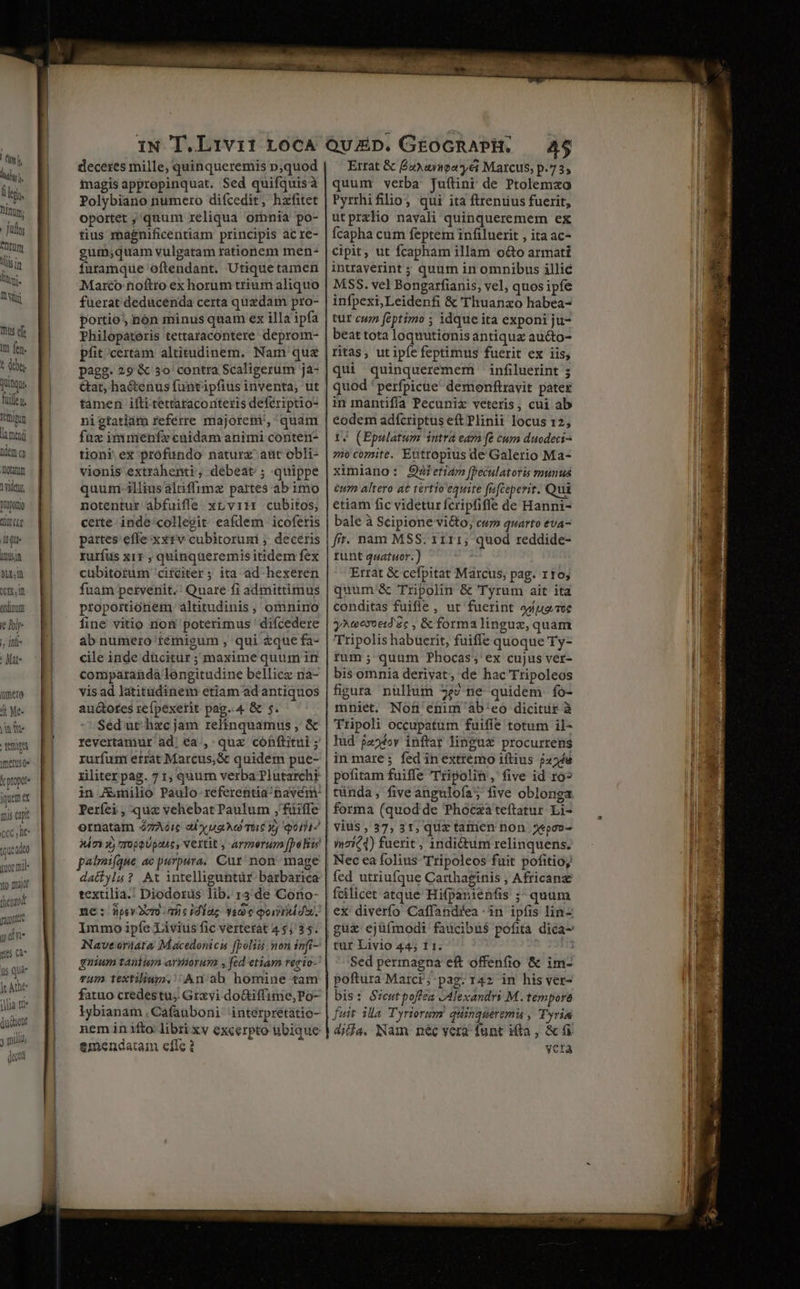 ti k dy i legi. Dnm, Judy ntum tls in luni, UM mus efe Im fen. t debes ging Tulle t. Féftipum lined dem oy Totam 1 ridet, Dronoro t CLE du. TNT V1, (Om, in ordinum t lolr- , infi | fat ümere ' Me- nie erts merus 0» Y propor irem : mis capt CCC lt tcuedeo yoor mil- ito majo! thenzo dudo y mili) m. (gu deceres mille, quinqueremis p,quod magis appropinquat. Sed quifquisà Polybiano numero difcedit, hafitet oportet ;,'quum reliqua omnia po- tius magnificentiam principis acre- gum;quam vulgatam rationem men- furamque oftendant. Utique tamen Marco noftro ex horum trium aliquo fuerat deducenda certa quzdam pro- portio, nón minus quam ex illa ipfa Philopateris tettaracontere deprom- pfit certam altitudinem. Nam ques &at, hactenus funtipfius inventa, ut tamen ifti tettaraconteris deferiptio- nigtatiám referre majorem', quam fuz immenfe cuidam animi contern- tion? ex profundo naturx aut obli- vionis extrahenti, debeat ; quippe quuni-illiusaltiffimz partes ab imo notentur abfuifle xrvitr cubitos, certe inde collegit eafdem icofetis partes effe xxzv cubitorumi ; deceris ruríus x11 , quinqueremis itidem fex cubitoíum ciíciter; ita ad hexeren fuam petvenit.' Quare fi admittimus proportionem altitudinis, ominino fine vitio niofi poterimus 'difcedere ab numero témigum , qui &que fa- cile inde dücitur ; maxime quum in comparanda longitudine bellicz nà- vis ad latitadinem etiam ad antiquos auctotes reípexerit pag..4 & 5. Sed ut hzc jam relinquamus , & revertamur ad, ea;, quz cófftitui ; rurfum errat Marcus, & quidem pue- riliterpag.71:,quum verba Plutarchi Períei , qus vehebat Paulum ;'füiffe ornatam 47Aéic al y uaAo Tac Xj qot? Mm 3j 7T090Uptut, Vettit , armorum [polo palifque ac purpura, Cur non mage dattyla? At intelliguntür barbarica textilia.! Diodorüs lib. 13 de Cono- ne: nsv2vm micidiag vae qoid. Immo ipíe Livius fic vertetàt 45 35. Nave orüata Macedonicis [poli mon infi- gnium tauium armorum , fad etiam regio- rum textilium.' An: ab homine tam fatuo credestu; Grxvi doGiffinie,Po- lybianam . Cafauboni interprétatio- nem in ifto: libti xv excerpto ubique emendatam eflc ? Ertat & £2)uioayéi Marcus, p.735 quum verba Juflinr de Ptolemaao Pyrrhifilios qui ita ftreniius fuerit, utprxlio navali quinqueremem ex Ícapha cum feptem infiluerit , ita ac- cipit, ut fcapham illam o&o armati intraverint ; quum in omnibus illic MSS. vel Bongarfianis, vel, quos ipfe infpexi,Leidenfi & Thuanzo habea- tur cun feptimo ; idque ita exponi ju- beat tota loquutionis antiquz au&to- ritas, utipíe feptimus fuerit ex iis, qui quinquerememi infiluerint 5 quod ' perfpicue' demonftravit pater in mantifía Pecuniz veteris, cui ab eodem adfcriptus eft Plinii locus 12, 14 (Epulatum intra eara (& cum duodeci^ mo comite. Eutropius de Galerio Ma- ximiano: 95b eti4m [Peculatoris munus &um altero a€ tertio equite fafceperit. Qui etiam fic videturícripfiffe de Hanni- bale à Scipione vi&to; cuz quarto eva- fit. nam MSS. 1111, quod reddide- runt quatuor.) Errat & cefpitat Marcus; pag. rto; quum & Tripolin & Tyrum ait ita conditas fuifle , ut fuerint adue.ce yAeoxoeid'zc , & forma lingux, quam Tripolis habuerit, fuiffe quoque Ty- rum; quum Phocas; ex cujus ver- bis omnia derivat, de hac Tripoleos figura nüllum 5$? ne quidem fo- mniet. Non enim ab'eo dicitur à Tripoli occupatum fuiffe totum il- lud jaoésv inftar linguz procurrens in mare; fed in extremo iftius p4248 pofitam fuiffe Tripolit, five id ro» tünda, five angulofa; five oblonga vius , 37, 31, quz tamen non 5«po»- fcilicet atque Hifpanienfis ;- quum tur Livio 44; 11. Sed permagna eft offenfio & im- poftura Marci; pag. 142 in his ver- bis: Sycutpoffea Alexandri M. tempore fuit ila Tyriorm quingueremüu , Tyria yera
