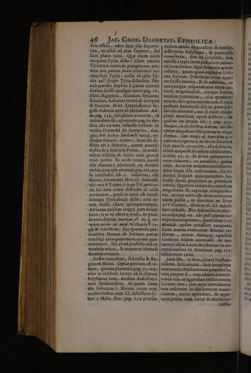 vera effent , adeo funt illa fuperva- | eodem modo demonfirat: fe intelle^ cua , ut nihil ad rem facerent; fed | xiffe verba Polybiana , &amp; conjeciffe funt plane. vana... Quz enim navis ixxcAdtMAos, five ita Ícripferit, five unquam Tyria dida? Certe omnes | omiffa à typis litera pofteriore volue- Tyriorum nayesin peregrinum por- tit ixxeudvulpsc, Qua fententia potior tum aut patens mare venientes vo- | videtur, quam quod cogitabat U fi catz funt Tyriz: nulla ab ipfis Ty- | nus Fulvius. Diftributa enim appa- riis x&amp;l set T yria dicta fuit. Do- | ret fuiffe navalia , &amp; fic.xdificata., ut cuitjamdiu Bayfius à patria nomen | unaquaque refponderent certe «na fortitas fuiffe quafque naves pag. 23. | vium magnitudini, aliaque fuerint Hinc Jgyptias, Afíiaticas, Syriacas; | navalia triremium »; alia. quadrirez Rhodias, Achaicasvocati ab antiquis | mium, alia quinqueremium,fi quid &amp; Punicas. Hinc Xerxes dicitur fu- | probant hemicycli.illi.in portus O- gifíe Sidonia nave ab Herodoto. Ad- | ítienfis nummo ,aut;Íi yalet exem- de pag. 13$; ubi plures numerat ,. ut plum nayvalium apud. A&amp;ium , de mirandum fit ; quomodo pag. $o do-. | quibus ita Strabo lib; s pag. 325. &amp;us ille virtam infaufte verfetur in | Neweia , €» oic ce Suae Kit sup alui ds- verbis Plutarchi de Pompeio, ava. | z2wía» a keoSiyicy ero 1AOYoxeg qu MEÉXEA dac 9er) Kézrps. XsMdUxdY aesóod , we- | dixipuc, iro mvegc d]. npenídde] x oi ufque Seleucide trireme 5 hanc ibi di- | veaiavixos 22r, io 0 imAoia.Ita aliud &amp;am.ait à Seleuco , quum procul- | fuit. navale («oyozgótv;, aliud. diwgéav; dubio fit à Seleucia Pieriz, in confi | aliud sg jpsé &amp; fic uíque-ad'decerem, nibus Ciliciz &amp; Syriz. non procul | Livius. 41, 9. Et. decem quinqueremes mari pofita. Et unde tamen haufit | zaves.deduceret , ex navalibus; quibus ila .Marcus?, nimirum. ex Arriani | vellet..Ita enim minima moleftia vi- veibis,quz ipfe citaverat pag. 113,ma- | detur locus ille oidinandus. Sic vi- le intelle&amp;is lib. 2 — vaGaesec, ubi | dentur fingulzx quingnueremes | ha- dicitur Alexander Herculi dedicaffe | buifle fuum proprium-ae privatum qiu) vauy t Tuegu 4 ieeav t H exxAE uc. | navale. Quorum tamen ita interdum At hic non video diftin&amp;e id velle | magnitudo. &amp; capacitas temperaba- Arrianum , quafi ea navis ob excel- | tur , ut una wsdovix9- dnas continere lentiam Tyriafuerir dicta : non et- | naves poffet , ut docemur ex libro iam. fuiffe illam. quinqueremem, | x1v Diodori, ibidem ab Cl. Schef- Arrianus quidem inquit eam deferie | fero addudi. Nec ditfimilis in Mar- bens , 5» &amp; Tu 6237.0 $326€. At paul« | co culpa pag. 49. ubi poftomnesin- loante dixerat gevzuc:dé meg x) 7x- terpretes vituperatos , quod.libro III aeápuc au wv ium. auri. scum t »4- | Maccab. «adiar vertillent. navigium; pTp G- £xhostaur.; Hic quomodo per- fuam autem. verfionem: ftenue ja- fuadebit Marcus. ab Arriano potius | &amp;atam ,., unum denique. agnofcit intelligi quinqueremem,quam qua- | Grotium itidem annotaffe. ; At no driremem. Nil aliud profe&amp;o nifiin | taverat idem Lucas Hol(tenius in ani- tenebris micat ,. &amp; majorem Herculi | notationibus in Ortelium pag. 171 dicatam conjicit. | [editisanno 1666. dd osi Reftat non etror, fed nefas &amp; fla- | |. Suntiíta, utteor ; Gravi Prxftan- gitium Marci. Opérz pretium eft vi- | tiflime, fatis idonea , fatislocupletia dere, quanta phantafia pag. 7o ven- /attentionis Meibomian&amp; waeíguala; tilet ac celebret lucem ab fe illatam | tum propter fe , tum ideiico przmit- Polybiano loco, duobus do&amp;iffimis ! tenda vifa, ut aggreíluritractationem viris .fatifcentibus. .At quam ferus | Liviani loci; jam;ante. providentes ifte bubulcus ?.. Nonne. enim tam |taminficetam in iftohomihe: teme- multis diebus ante Cl. Schefferusli- ritatem .,. tutius agetemus , ;&amp; appa- bro 3 Milit. Nay..pag. 214 prorfus reretpotius eum rneré Gcunulta x ] apum —— Dot) ja Kànten Dis li llis [v