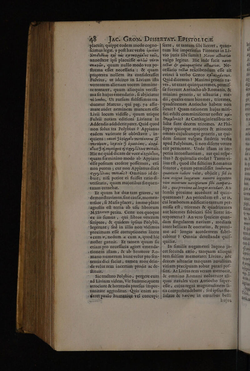 placuit; quippe eodem modo cogno- Ícimus legat. 9 poft hxc verba opoíos SerdYdUra) 32). Tuc trap est luc vade, annectere ipíi placuiffe Lo vv exao0v, quum nullo modo vox po- íttema eflet neceffaria : &amp; quam propterea nollem ita confideraffet Fulvius, ut idcirco in Livium ifta vertentem alienam vocem immitte- 'xetentaret, quum alioquin veriffi- qma fit hujus emendatio , fi abjiciatur qo lembos, Ut rurfum falfiffimus tra- ducatur Marcus, qui pag. 74. affir- mareaudet neminem mancum efíe Livii locum vidiffe, quum utique Fulvii notam editioni Livianz in Addendis addiderit pater. Quid quod non folus ita Polybius ? Appianus eadem varietate fe oble&amp;tavit , in- quiens : yauci 5 éetegrlo Teva xeyrat E UIVTApeUI, €£X9 TOV () UJOAEOAG , ebes- x To16 7) Y) xeputUgoic 1) &amp;'eey [UX0i€ vro ois. Hic ne quid dicam de voce e eedxloic, quám foeminino modo ab. Appiano efle pofitam credere poffemus, etíi non putem ; cur non Appianus dixit €eoyIun«uc Toexc? Omnino id de- buit; nifi potior ei fuiffet ratio di- -verfitatis, quam majoribus frequen- Et quum hx duztam graves, ut -demonftravimus,fint caufz,momen- -agreftis eft tertia ab ufu. librorum MsSStorum petita, Certe nos quoque :ex iis.fumus , qui libros veterum fcriptos, &amp; quidem ipfius Polybii, legerünt; fed in illis non vidimus proximam effe corruptionem literz «cum z, nedum. « cum », quod hic nofter gannit. Et tamen quum fic etiam pro neceffaria agitet emenda- «tionem iftam , &amp; ab. Senatore Ro- .süano numerum hunc velut pro fen- tentia dici faciat , tamen mox dein- »de velut rem incertam: prodit ac de-  ftituit. | Sictra&amp;ato Polybio, pergere eum ' ad Livium videas, Vir Summe;quem atrociore &amp; horrenda prorfus impor- tunitáte aggreditur. Quis enim au- : eret paulo humanier- vel concupi- fcere , ut tantum fibi liceret , quani- tum hic imperiofus Pireneus in Li- vio juris fibifumit? Naves attuarias vulgo legitur. Hic inde facit naves tetlas (v quinquaginta aliuarias.. Ne- ceflario teclas reícribendum effe ait evinci à verbo Greco 3zlayezwrwv. Quid dicemus? Maximi generis na- ves , uterant quinqueremes, permif- íx fuerunt Antiocho ab Romanis, &amp; minimi generis, ut aduariz; me- dii , quales erant biremes , triremes, quadriremes Antiocho habere non licuit? Quam rationem hujus miri- fici edi&amp;i comminifcetur nofter uz - Wuelmóc? At Carthaginienfibus re- li&amp;z funt decem triremes. AtPhi- lippo quinque majores &amp; minores omnes cujuícunque generis , ut qui- dem íonant vulgata foederis verba apud Polybium, fi non diferte vetare erit permittere. Unde iftam in im- periis inconftantiam , aut qui refpe- &amp;us? &amp; quistalia credat? Tanto vi- lius eft , quod ifte fi&amp;icius Romanus fenator , quum permififfet Jemborum quantum babere volet, objicit; fed. 2n tan exiguo longarum nnmero ingentem vim minorum navigiorum fibi compara- bit , qua proxime ad longas accedant. An. lembi proxime accedunt ad quin- queremes? An periculum eft , ut is, cui lemborum zdificatio tantum per- miffa eft , triremes &amp; quadriremes aut biremes fabricari fibi licere in- terpretetur? An vero fpeciem quan- dam fingularem navium , mediam inter bellicas &amp; onerarias, &amp; proxi- me ad. longas accedentem fabri- cabitur?? -Omnia deteftandz quit- quiliz. sod In fimilis nugamenti laqueo ja- cet fecunda ratio , tanquam alioqui rem falfam' memoraret Livius, nec decern aQuariz tanquam navalium virium przcipuum robar putari pof- fint. At Livius rem veram memorát, &amp; omnino Romani noluerunt ali- quás navales vires Antiocho fuper- efle, cdjüsregni magnitudinem fà- tis comprehéndebant , fedipfius fto - liditas &amp; Ae«tóézne in du Sen iujus gu qi int&amp;t quo X1 I Art nd 1X DIS qua lut 1i, ] iq pem: levet jecar bant, gunt 1 tid vet DW pipi, Marca: e gl tun T tort qu temm &amp;ditior Qum di tft uai Uy tá luii b uy Wfigy] Wu, T i m