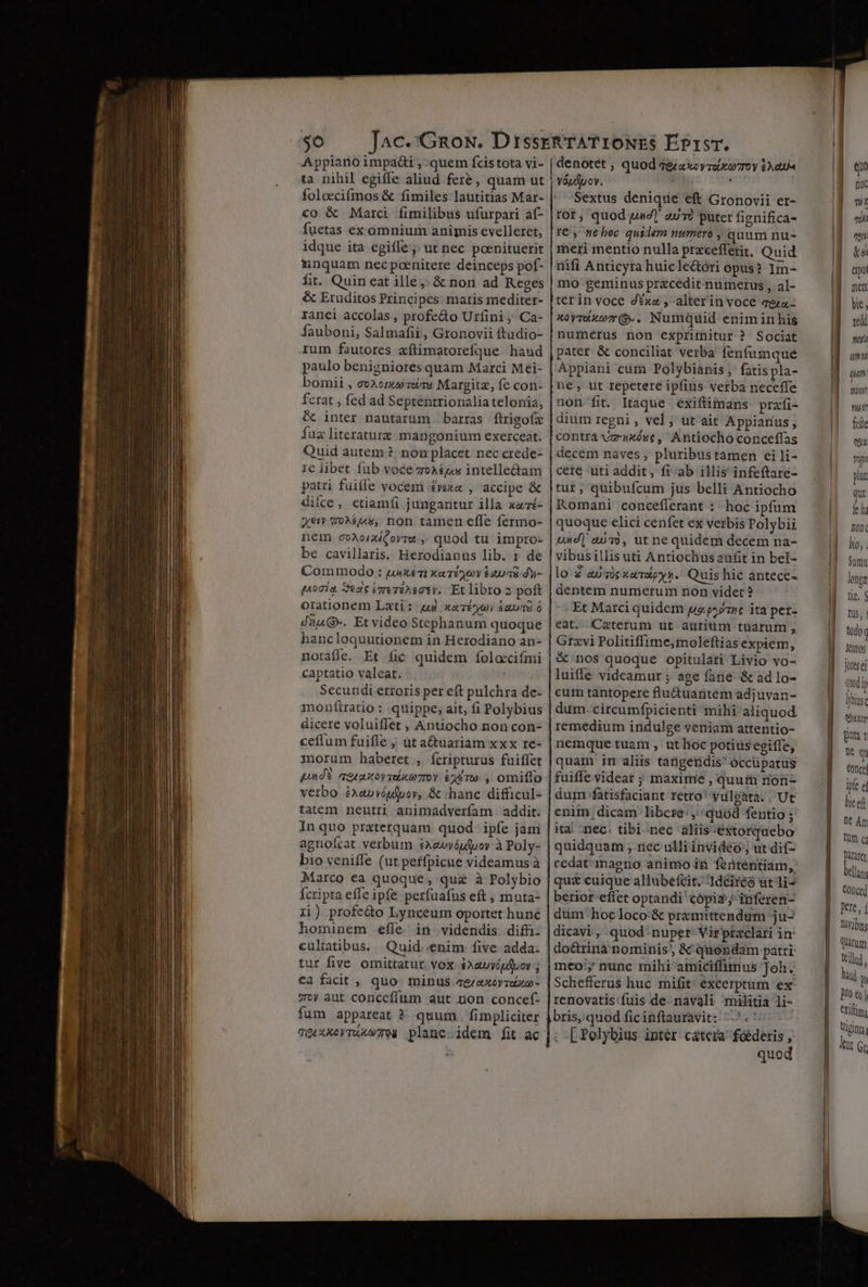 $6 Appiano impadi ,:quem fcistota vi- ta nihil egiffe aliud feré, quam ut foloecifmos &amp; fimiles lautitias Mar- co &amp; Marci fimilibus ufurpari af- fuctas ex omnium animis evelleret, idque ita egiffe ;; ut nec poenituerit nunquam necpoenitere deinceps pof- fit. Quin eat ille; &amp; non ad Keges &amp; Eruditos Principes. matis mediter- ranei accolas , profedo Urfini Ca- Íauboni, Salmafii, Gronovii ftudio- rum fautores aftimatorefque hand paulo benizniores quam Marci Mei- bomii , ev2onuziTu Margitz, fe con- ferat , fed ad Seprentrionalia telonia, &amp; inter nautarum barras ftrigoía fuz literature mangonium exerceat. Quid autem ?. non placet nec crede- ie libet fub voce zoxéz« intelle&amp;am patri fuifie vocem £vexa , accipe &amp; diíce, etiamfi jungantur illa xazé- Xe» 70^£(s, non tamen effe fermo- nem ovAoricorra:,, quod tu impro- be cavillaris. Herodianus lib. 1 de Commodo : uixéTi xaéyoy &amp;avuas dy- qnoía, Sedit Vrerineoty. Et libro 2 poft orationem Lati; quj xezéoey &amp;auad ó düuG». Et video Stephanum quoque hancloquutionem in Herodiano an- notaffe. Et fic quidem foloecifmi captatio valeat. Secundi erroris per eft pulchra de- monfítratio: quippe, ait, fi Polybius dicere voluiffet ; Antiocho non con- cefium fuifle ; ut a&amp;uariam xxx re- morum haberet , ícripturus fuiffet pn dE qesazovmutzroy £410 , omiffo verbo éxavvépfpov, &amp; «hanc difficul- tatem neutri animadverfam addit. In quo praterquam quod ipfe jam agnofcat verbum £xexvóufyoy à Poly- b1o veniffe (ut perfpicue videamus à Marco ea quoque, quz à Polybio fcripta effe ipfe perfuafus eft, mnuta- 1i) profedo Lynceum oportet huné hominem efíe. in-videndis. difü- tur five omittatur vox $xauyipfyor ; €a facit , quo. minus &amp;axeoyreito- zw) aut concefíum aut non concef- fum appareat ? quum. fimpliciter qé xXx Tuum. planc.idem fit ac denotet , váutpov. Sextus denique eft Gronovii er- rot, quod uz] aue putet fignifica- Ye , ne boc quidem numero , quum nu- meri mentio nulla pracefferit, Quid nifi Anticyra huicle&amp;óri opus? Im- mo geminus przcedit-nurmerus , al- ter in voce d*xa , alterinvoce qea- xoyruxo(9-. Numquid eniminhis numerus non exprimitur ? Sociat pater &amp; conciliat verba fenfumque Appiani cum Polybiánis ;' fatis pla- ne, ut repetere ipfius verba neceffe non fit. Itaque éxifüimans prafi- dium regni , vel; ut ait Appiarius , contrijze»xóge, Antiocho conceffas decem naves, pluribustamen ei li- cete uti addit, fi ab illis infeftare- tur ; quibufcum jus belli Antiocho Komani concefierant : hoc ipfum quoque elici cenfet ex verbis Polybii und] ao, ut nequidem decem na- vibusillis uti Antiochüsaufit in bel- lo a0vic xeripy v. Quis hic antece- dentem numerum non videt? Et Marci quidem po p5»75c ita per- eat. Catetum ut auriüm tuarum , Grzvi Politiffime,moleftias expiem, &amp; nos quoque opitulati Livio vo- luiffe videamur ; age fane &amp; ad lo- cum tantopere flu&amp;tuantem adjuvan- dum. circumfpicienti mihi aliquod. remedium indulge veniam attentio- nemque tuam , ut hoc potius egiffe, quam im aliis tarigeridis occüpatus quod ga xcy reir T0 y £A dum-fatisfaciant retro yulpata. ,'Ut enim dicam libere: , quod fentio ; ita. ;nec. tibi nec aliis-éxtorquebo quidquam , rec ulliinvideo; ut dif- cedat-magno animo in fententiam, qua cuique allubefcit. 1d6ireo ut li- berior-effet optandi cópiz;; inferen- dim hoc loco:&amp; pr&amp;mittendum ju dicavi, quod-nuper- Virpraclari in do&amp;rinà nominis, &amp; quendam patri meo:;; nunc mihi amiciffimus Joh. Schefferus huc mifit. excerptum ex- renovatis fuis de. navali militia li- n ; -[ Polybius intér. cátera' fóéderis , quod I | | | | (am ' nor Id. win I]. feli IT tni plu quz le Doni Id. bo, . Id Sum jotes ei | quii W bts fep git t wq conce ipfe e liceft Dt An Um c Baratet bean COliced pere, ; lvibug Quarum Illud. Nul p Dio &amp;y | Crilim; tginn kat Gr