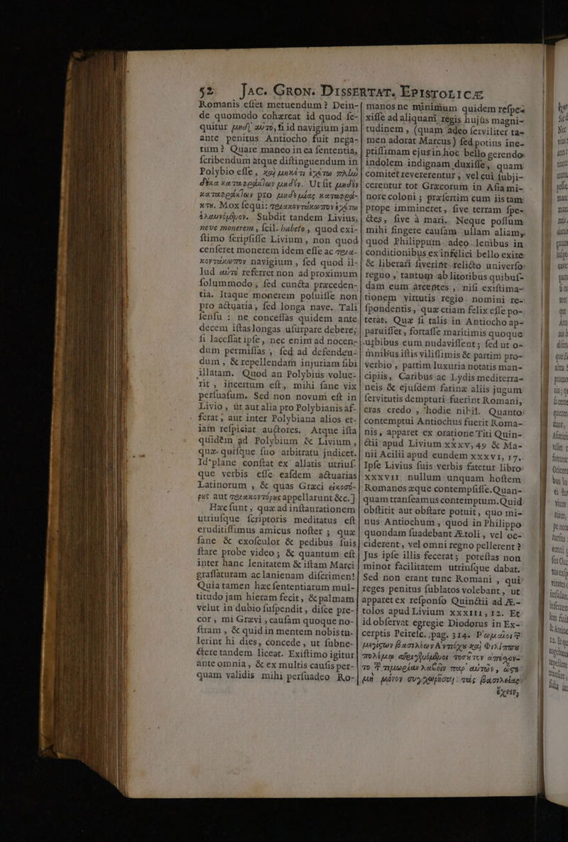 $2 tiim? Quare maneo in ea fententia, cenferet monerem idem effe ac za ienfu : dum permifífas , fed ad defenden: Allatam. Quod an Polybiüs volue- rit, incertum eft, mihi fane vix perfuatum. Sed non novuni eft in Livio, ütautalia pro Polybianis af- fcrat ; aut inter Polybiana alios et- uidém ad Polybium &amp; Livium, q 8€ PO'yoium «X Livium uz. quifque fuo arbitratu judicet. qua. quriq 4. judk Id'plane conftat ex' allatis utriuf- Latinorum , &amp; quas Graci eixoc- psc aut cezaxoyrópsc appellarunt &amp;c.] Hacfunt ; qux ad inítaurationem utriufque fcriptoris meditatus eft eruditiffimus amicus nofter ; quz fane &amp; exofculor &amp; pedibus fuis ftare probe video; &amp; quantum eft inter hanc lenitatem &amp; iftam Marci graffaturam aclanienam difcrimen! Quiatamen hzcfententiarum mul- titudo jam hieram fecit, &amp; palmam velut in dubio fufpendit , dice pre- cor , mi Grzvi , caufam quoque no- fram , &amp; quid in mentem nobistn- lerint hi dies, concede, ut fübne- Gere tandem liceat. Exiftimo igitur ante omnia , &amp; ex multis caufis pet- quam validis mihi perfuadeo Ro- manos ne minimum quidem refpez xiffe ad aliquani regis hujüs magni- tudinem , (quam adeo ferviliter ta- mén adorat Marcus ) fed potius ine- ptiffimam ejusinhoc bello gerendo: indolem indignam duxiffe , qnam comitet revererentur ;. vel cui iubji- cerentur tot Grxcorum in Afiami- norecoloni ; przífertim cum iistam: prope immineret, five terram fpe- &amp;es, five à mari, Neque poffum mihi fingere caufam. ullam aliam; quod Philippum. adeo.lenibus in conditionibus ex inflici bello exire &amp; liberari fiverint reli&amp;to univerfo: reguo , tantuqm ab litoribus quibuf- dam eum árcentes ,. nifi exiftima- tüonem vyirutis regio. nomini re- fpondentis, quz ctiam felix effe po- terat. Quz fi talis in Antiocho ap- paruiffet, fortaffe maritimis quoque urbibus eum nudaviffent; fed ut o- mnibus iftis viliffimis &amp; partim pro- verbio , partim luxuria notatis man- cipiis, Caribus ac Lydis mediterra- neis &amp; ejuídem farinz aliis jugum fervitutis dempturi fuerint Romani, cras credo ,'^hodie nihil. Quanto: contemptui Antiochus fuerit Roma- nis, apparet ex oratione Titi Quin- &amp;ii apud Livium xxxv,49 &amp; Ma- nii Acilii apud eundem xxxvi, r7. Ipfe Livius fuis verbis fatetur libro: xxxvii nullum unquam hoftem Romanos zque contempfiffe.Quan- quam tranfeamus contemptum.Quid obftitit aut obftare potuit, quo mi- nus Antiochum , quod in Philippo quondam fuadebant Xtoli , vel oc- ciderent, vel omni regno pellerent ? Jus ipfe illis fecerat; poteftas non minor facilitatem utriufque dabat. Sed non erant tunc Romani » qui reges penitus fublatos volebant, ut apparetex refponfo Quin&amp;ii ad J.- tolos apud Livium xxxi11,12. Et idobfervat egregie Diodorus in Ex- cerptis Peireic.;pag. 314. P'euaioi 2 ucc ÉxaTAt oy A vméys x2) Oi img oM alexuóuluor ors Tc digo oy To P mA pÁaA NaGety vrap eUTOY, Gg8 pun giroy Gvyauplicz, . qug (laorelae EX€t9; Ud sic Ne R: «t tinet | quii | gie man Tat Tis. docti gu lui Qe pt ft fent qu Am nis dier que E n Aatici Yet y frm Orient tisexf Yitates, lnfüjan itferren Im fui V Antip, Alto, (Ooebay (vellere Tanire lla ir