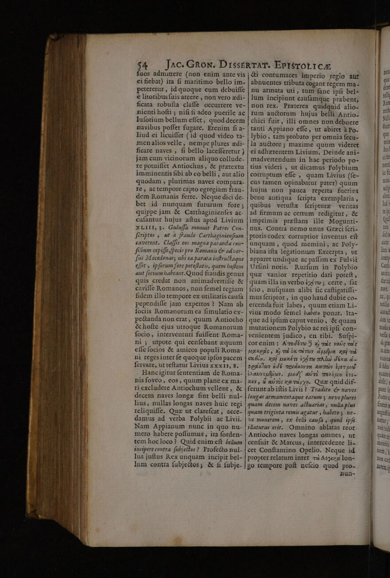 fuos admittere (non enim ante vis eifiebat) ita fi maritimo bello im- peteretur, id quoque eum debuiffe € litoribus fuis arcere , non vero zdi- ficata robufta claffe occurrere ve- nienti hofti ; nifi fi adeo puerile ac luforium bellum effet, quod decem navibus poffet fugare. Etenim fi a- liud ei licuiffet (1d quod video ta- menalios velle, nempe plures zdi- ficare naves , fi bello lacefferetur ) jam cum vicinorum aliquo collude- re potuifiet Antiochus, & pratextu imminentis fibi ab eo belli , autalio quodam , plurimas naves compara- Ie , actempore capto egregiam frau- dem Romanis ferre. Neque dici de- bet id nunquam futurum fore; quippe jam & Carthaginienfes ac. cufantur hujus aftus apud Livium XLIII, 3. Gulwffa xonumt Patres Coi- firiptes , ut A fraude Cartbaginienfium caverent. Claffis eos magna paranda con filium cepiffeyfpecie pro Romanis €x ad ver- i4 Macedonas; ubi ea parata inffruttaque effet , ipforum fore poteffatis, quem hoflez aut [ocium babeant .Quod fraudis genus quis credat non animadvertifíe & caviffe Romanos , non femel regiam fidem illo tempore ex utilitatis caufa pependifle jam expertos ? Nam ab fociis Romanorum ea fimulatio ex- pe&andanonerat, quum Antiocho & hofte ejus utroque Romanorum focio, interventuri fuiffent Roma- ni ; utpote qui cenfebant xquum effe focios & amicos populi Roma- ni regesinter fe quoque ipfos pacem fervare, ut teftatur Livius xxx1r, 8. Hancigitur fententiam de Roma- nis foveo , eos, quum plane ex ma- ri excludere Antiochum vellent, & decem naves longz fint belli nul- lius, nullas longas naves huic regi reliquiffe. Quz ut clarefcat , acce- damus ad verba Polybii ac Livii. Nam Appianum nunc in quo nu- mero habere poffumus, ita forden- tem hocloco? Quid enim eft £ellum incipere contra fubjectos ? Pxofe&to nul- lus juftus Rex unquam incipit bel- lum centra fubjedtos ; & fi fubje. abnuentes tributa cogant regem ma- nu armata uti, tum fanc ipfi bel- lum incipiunt caufamque prabent; non rex. Praterea quidquid alio- rum aucorum hujus belli Antio- chici fuit, illi omnes non debuere tanti Appiano effe, ut abiret à po. lybio, tam probato per omnia fecu- la au&ore ; maxime quum videret ei adhzrentem Livium, Deinde ani- madvertendum in hac periodo po- tius videri , ut dicamus Polybium corruptum effe , quam Livius (fe- cus tamen opinabatur pater) quum hujus non pauca reperta fuerint bene antiqua ícripta exemplaria, quibus vetuftz fcripturz — veritas ad firmum ac certum redigitur, & imprimis przftans ille Mogunti- nus. Contra nemo unus Graci fcri- ptoris codex corruptior inventus eft unquam, quod memini, ac Poly- bianaifta legationum Excerpta, ut apparet undique ac paffim ex Fulvii Urfini notis. Rurfum in Polybio quz vanior repetitio dari poteft, quam illa in verbo £2€7w ; certe , fat Íício, nufquam alibi fic caftigatiffi- mus fctiptor , in quo haud dubie co- ercendafuit labes, quum etiam Li- vius modo femel habeto ponat. Ita- que ad ipfum caput venio, & quam mutationem Polybio acrei ipfi con- venientem judico, en tibi. Sufpi- corenim : A'7odUzw ) X) vuc YaUc vet c MeXenc, Xj qu ou méTUY apulua xej qui GxóUn. xg) uwxém e» Tw 7A lu) dxa, ài - eesxlov ad «eudnovra, wr ipe pud X&y , € au TUc Xe./Tipyy. Quz quid dif- feruntabiftisLivii? Tradito £» naves longas armamentaque earum s neve plures quam decem naves ackuarias , nulla plus quam triginta remis agatur , babeto s, ne- ve monerem , ex belli caufa , quod ipfe ilaturus erit. Omnino ablatas reor Antiocho naves longas omnes, ut cenfuit & Marcus, intercedente li- cet Conftantino Opelio. Neque id propter relatum inter. 79 Ace: lon- go tempore poft nefcio quod pro- nun- pun que 1g der | tell go | nd IE Nul | &ur | l miu cem IE fis : inter Catth cent UH zc M ne, | lit, Qi | urilo dad | dni | no: |. wif; | ü pri li fem DIY Í ides |. quum | ait. 11 ! | lotoy finem | Anpuftj | mr;
