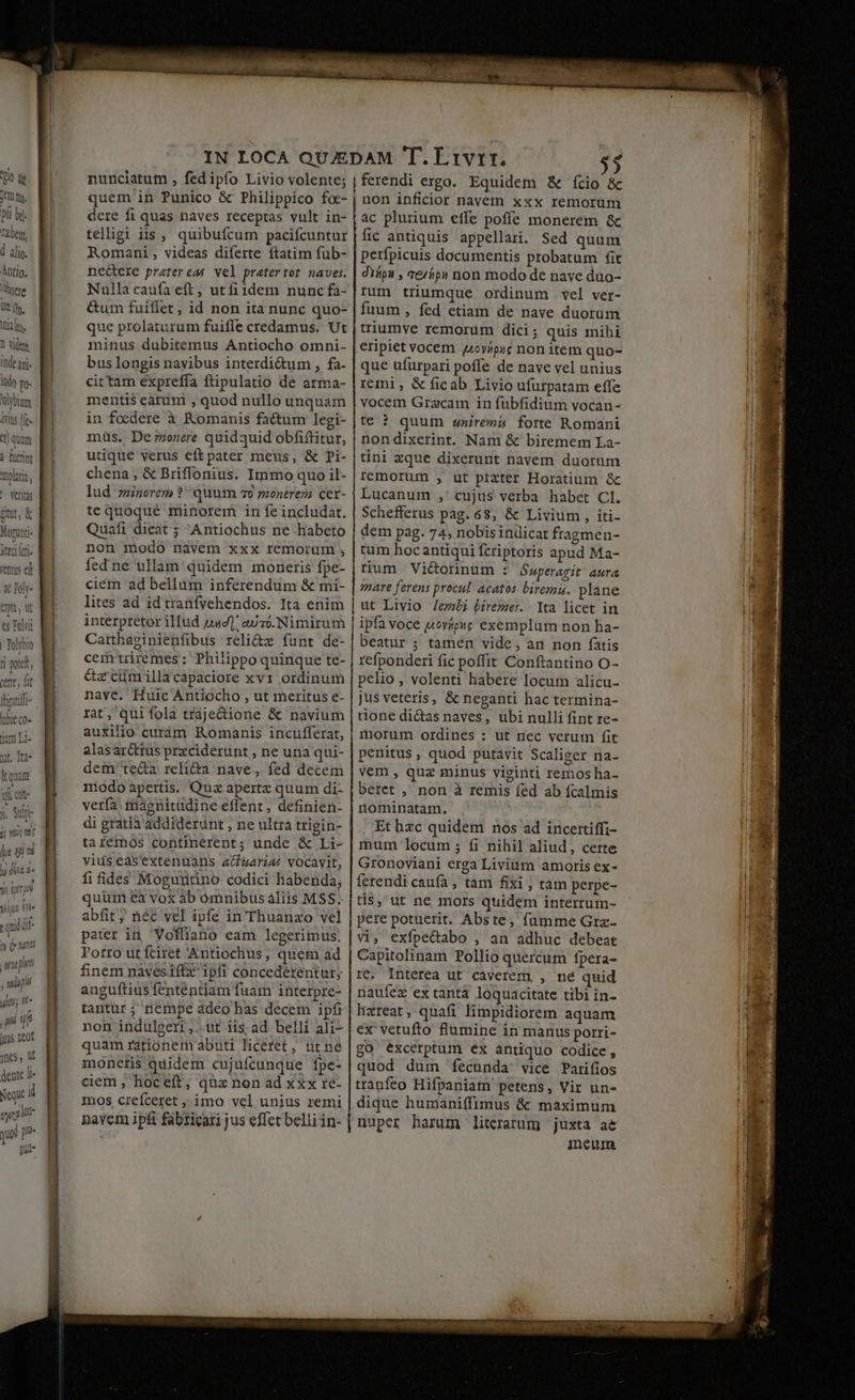 T Xm m. pli by. Tale, d alig. ÀÁntig. ere Ii, Itin, 1 viden inde arj. lud) p. Volybium ivit (fe- 3 qum à fuer Tplaria, ' Ventas pr, &amp; Mogutti« 3c eri. rentus ed &amp; Poly- wn, wt ü Fili | Tolyb 1 pote, cent, ft tibl co» jum Li- uni ji TE Atas Te0f mnes, üt dente li Neque i my lot qua al put« nunciatum , fed ipfo Livio volente; quem in Punico &amp; Philippico foc- dere fi quas naves receptas vult in- telligi iis , quibufcum pacifcuntur nedere pratereas vel pratertot naves. Nulla caufa eft, utfiidem nunc £a- &amp;um fuiflet, id non ita nunc quo- que prolaturum fuiffe credamus. Ut minus dubitemus Antiocho omni- bus longis nayibus interdi&amp;um, fa- cittam expreffa ftipulatio de arma- mentis eàrumi , quod nullo unquam in foedere à Romanis factum legi- müs. De;onere quidquid obfiftitur, utique verus eftpater meus, &amp; Di- chena, &amp; Briffonius. Immo quo il- lud minorem ? quum 70 montreza cet- tequoqué minorem in fe includat. Quafi dicat ; Antiochus ne-habeto non modo navem xxx remorum , fed ne ullam: quidem moneris fpe- ciem ad bellum inferendum &amp; mi- lites ad id tranfvehendos. Ita enim Carthasinienfibus reli&amp;z funt de- cemtriremes ;' Philippo quinque te- &amp;zcümillacapaciore xvr ordinum naye. Huic Ántiocho , ut meritus e- rat, qui fola traje&amp;ione &amp; navium auxilio curàm Romanis incufferat, alas ar&amp;ttus przciderunt , ne una qui- dem teda reli&amp;a nave, fed decem modo apertis. Quz apertz quum di- verfa: tagnitüdine effent, definien- di gratia addiderunt , ne ultra trigin- taremos continerent; unde &amp; Li- vids easextenuans a/uarias vocavit, fi fides Moguntino codici habenda, quum ea vox àb ómnibus aliis MSS. abfit ; néc vel ipfe in Thuanzo vel pater in Vofliano eam legerimus, Potro ut fciret '&amp;ntiochus, quem ad finem navesiftz ipfi concederentur; anguftius fententiam fuam interpre- tantur ; nempe adeo has decem ipfi non indulgeri ,.. ut iis; ad belli ali- quam rationem abuti liceret, ut ne monetis quidem cujufcunque ípe- ciem , hoceft; qüz non ad xxx re- mos crefceret , imo vel unius remi navem ipfi fabticari jus effet belliin- [ferendi ergo. Equidem &amp; ício &amp; | non inficior navem xxx remorum ;àc plurium effe poffe monerem &amp; fic antiquis appellari. Sed quum perfpicuis documentis probatum fit difpn , &amp;/$p1 non modo de nave duo- rum triumque ordinum vel ver- fuum , fed etiam de nave duorum triumye remorum dici ; quis mihi eripiet vocem. 4oyípic non item quo- que ufurpari poffe de nave vel unius remi , &amp; ficab Livio ufurpatam effe vocem Gracam in fubfidium vocan- te ? quum «niremi forte Romani nondixerint. Nam &amp; biremem La- tini xque dixerunt navem duorum remorum , ut prater Horatium &amp; Lucanum ,' cujus verba habet Cl. Schefferus pag. 68, &amp; Livium , iti- dem pag. 74, nobis indicat fragmen- tum hocantiqui fcriptoris apud Ma- rum Viétorinum : Saperagit aura zare ferens procul. acatos biremis. plane Ita licet in ipfa voce j«ovípie exemplum non ha- beatur ; tamen vide, an non fatis refponderi fic poffit Conftantino O- pelio , volenti habere locut alicu- jus veteris, &amp; neganti hac termina- tione di&amp;asnaves, ubi nulli fint re- morum ordines : ut nec verum fit penitus , quod putavit Scaliger na- vem , quz minus viginti remos ha- beret , non à remis fed ab fcalmis nominatam. Et hzc quidem nos ad incertiffi- mum locum ; fi nihil aliud, certe Gronoviani erga Livium amoris ex- ferendi caufa , tam fixi , tam perpe- tis, ut ne mors quidem interrum- pere potuerit. Abste, fumme Grz- vi, exfpe&amp;abo , an adhuc debeat rc. Interea ut caverem, , né quid naufez ex tantà loquacitate tibi in- lixreat, quafi limpidiorem aquam ex vetufto flumine in manus porri- go excerptum ex antiquo codice, quod duin fecunda vice Parifios trànfeo Hifpaniam petens, Vir un- dique humaniffimus &amp; maximum nuper harum literarum juxta ae ineum