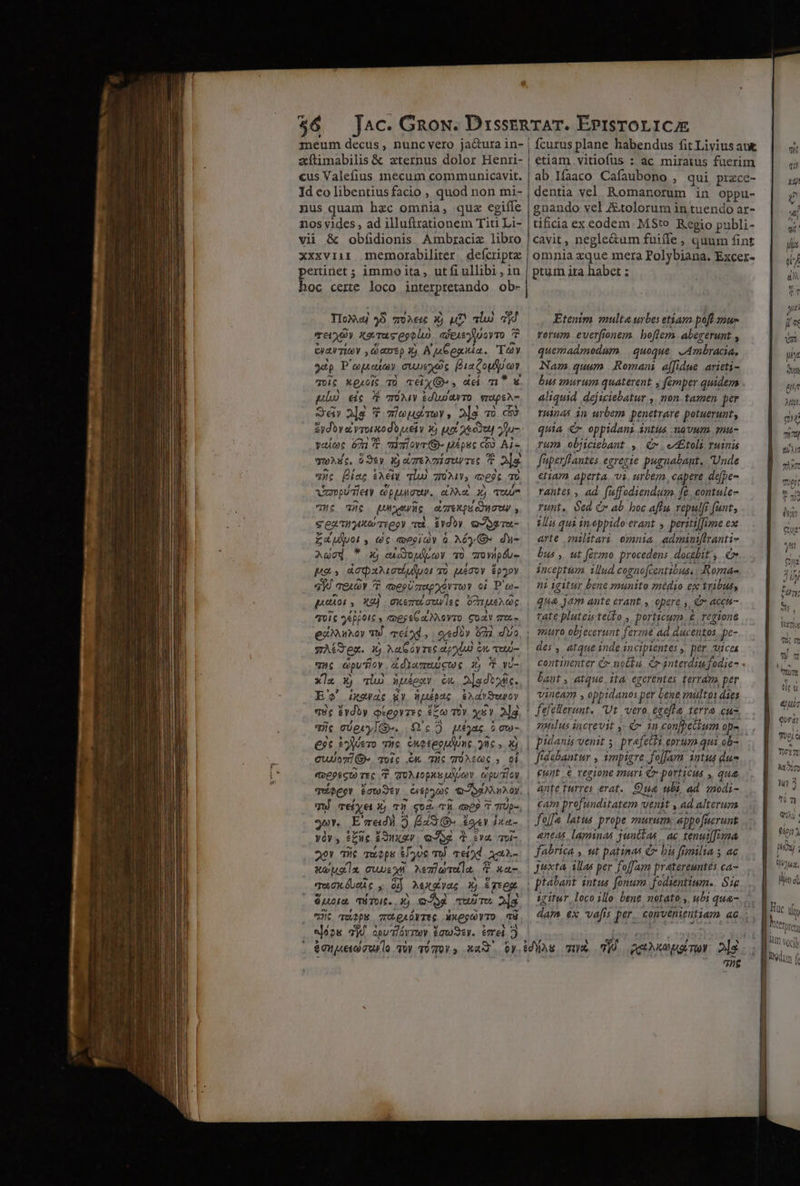 neum decus, nunc vero ja&amp;ura in- | zxítimabilis &amp; zternus dolor Henri- cus Valefius 1necum communicavit. Id eo libentius facio , quod non mi- nus quam hzc omnia, quz egiíle nos vides , ad illuflrationem Titi Li- vii &amp; obíidionis Ambraciz libro xxxviii memorabiliter. defcripta pertinet ; immo ita, utfiullibi; in hoc certe loco interpretando ob- IloX 8 zoe: Ej uD alu) 3d Tey Xe Tus ggolio aXeisyuoyTo P Ey Toy dans) Y) A pe egatia. Te 3dp P opua CUDEXOE Fia copper qi C X gucit T TÉ X» , dd m*s pub) eic 7 rona diu amo vripeA- S« 2]s ; Tmieugmey, 2|g vo c8 &amp;ydov a vroriodb uei y Ej Ha oet 2ju- yeueot ét T air ovr 9 pé puc ci cs Ai- wons, $3ey Xj cre miu Tec P »|g yc 2 iet £e To) 70A, «es T Veropui ety eppure, e Nut xj qu HC Ht rere aLTTexou eo auw , s ea mter Teegy Tu évdoy Q4^otTu- £aulpoi , (c qoPgiQy G Aéy Qr du- P8. X, edo LV UO rYWpÓu- pa áeqpziociuluo To uev &amp;p2Y 3H qeuov 7 7 tveeUzreporTwY oi P'eo- LOTES EST NS ETE eiarkoy TW. meíod., | ordo» o0 dva gACTex. E Aa óyrec apybi c en ui- Hc dpu icy ádYaneicur ij d wv Xla 5j nio uuéexv eu 2jgdtod. E'o' iewdc gy uépac, ExaYSeuOY v5e $ydby Qiegyzec ero vy xsv 2]g. iic vóerylG. 0'c35 Utyas à à QU- €?t yero Tic enetepua one gic É cuoi» Toic C Tuc TÜAcaC ; 6i 2r E'zedi 5 Eas iet bxet- và , fuc Pong) QJOE d $4 TUi- 20! Ti quipps 89e my Tei*d Gen Musa TUUS NezluTula, € xe qum uei c 4j Mexpas &amp; grep. $uota, TÉTUIE. E oe qui Te. 2s Uc qu2pR e erperis axegvTo i eoo 7j apu flóv Tta £cwSey. imei 3 | fcurus plane habendus fit Livius aut etiam vitiofus : ac miratus fuerim ab Ifaaco Cafaubono , qui prece- dentia vel Romanorum in oppu- gnando vel Ztolorum in tuendo ar- tificia ex codem. MSto Regio publi- cavit , negle&amp;um fuifle , quum fint omnia zque mera Polybiana. Excer- ptum ita habet ; Etenim multa urbes etiam poff mue vorum ever[fronem. hoflem. abererunt , quemadmodum. | quoque. » Ambracia, Nam.quum Roman affidue arieti- bus inurum quaterent y fémper quidem aliquid. déjiciebatur.,. non. tamen Pe THinAS in urbem penetrare potuerunt, quia €x oppidani intus -navum. emu- rum objiciebant ,. x . e £toli ruinis faperflautes egregie pugnabant, Unde etiam aperta, vi. urbem, capere de[pe- rantes , ad faffodiendum. | fe contule- runt, ed Cr ab boc affu Tepulfi ? fant; V qui ineppido erant » peritiffime ex arte militari omnia piri ril Pus ,, ut fermo procedens docebit, € inceptum ud cogno[centibuss Roma- ni igitur bene munito médio ex tribus, qua jam ante erant, opere s € acch- tate pluteiteito , porticum, &amp;, regione des, atque inde 1 incipientes , per vices continenter C nofu. Cr 3nterdiu fodie- . vineam , oppidanos] per bene miltos dies nails increvit C in confpethum op- ff tdabantur . impigre Jolfam intus dus eunt &amp; regione mari € porticus , que nte turres erat. ua ubi, ad qodi- cam profunditatem Venit , ad alteruza «neas. laminas juntfas ac tenut[fina fabrica , ut patinas C bi fimilia 5 ac Juxta illas per foffam pratereuntes ca- igitur loco illo bene notato ,, ubi qua- 7iis