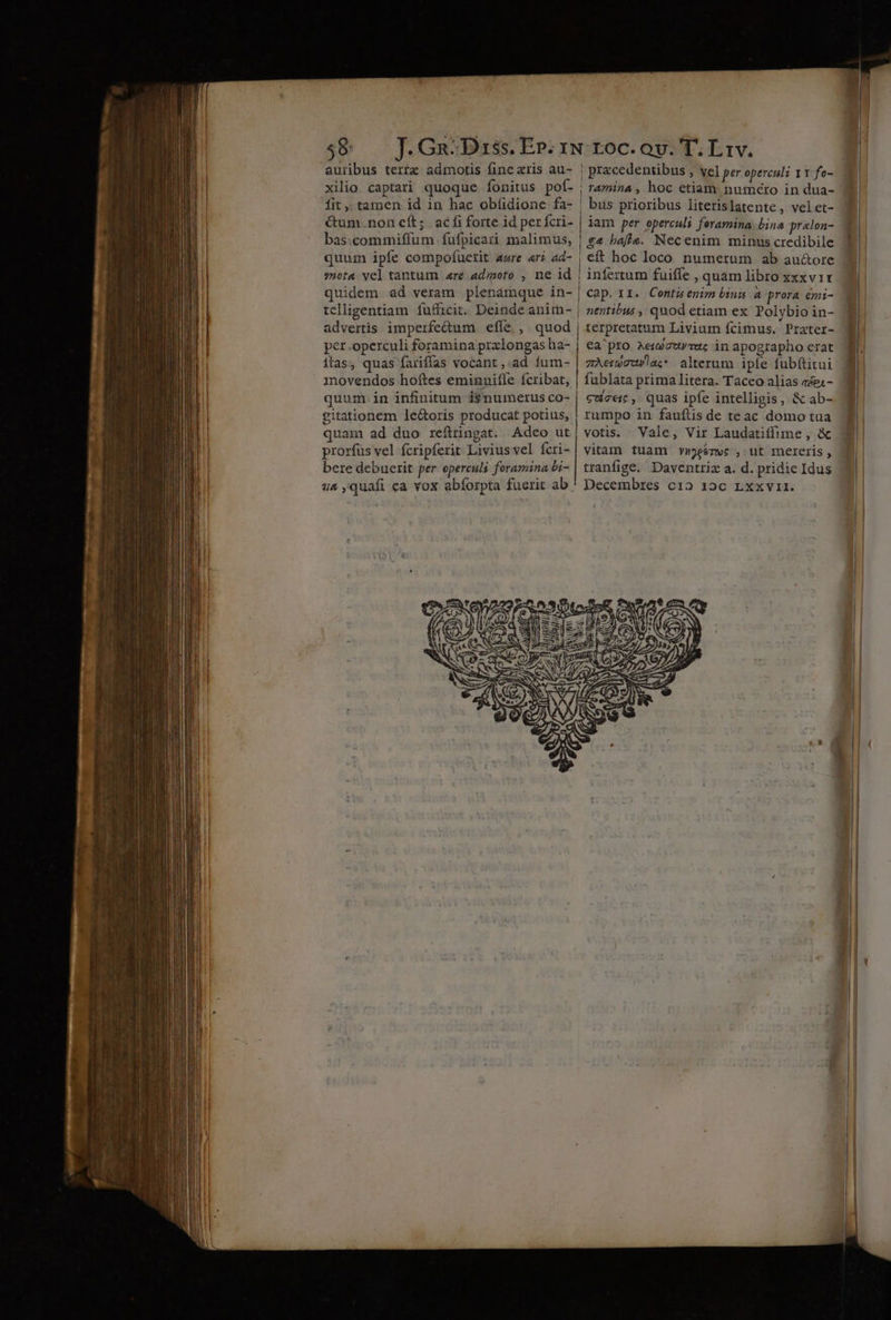 D— P — - t 7^ o2] NIE EE — 3 -— ut 3g: » ee PR Em d €——— dM auribus terre admotis fine xris au- xilio captari quoque fonitus pof- fit , tamen id in hac obíidione fa- &amp;um. non eft; | ac fi forte id per fcri- bas:commiffum fufpicari malimus, quum ipfe compofuetit aure «ri ad- s»ota vel tantum «re admoto , ne id quidem ad veram plenámque in- advertis imperfe&amp;um efle ,. quod per.operculi foramina prxlongas ha- itas, quas fariffas vocant ,.ad íum- movendos hoftes eminnifle fcribat, | T&amp;/nina , hoc etiam: numcro in dua- ! bus prioribus literislatente, velet- iam per opercali feramina: bina pralon- | £4 baffs. Necenim minus credibile | eft hoc loco numerum ab au&amp;ore infertum fuiffe , quam libro xxxv1r cap. 11. Contuenim bins a prora emi- | nentibus , quod etiam ex Polybio in- terpretatum Livium fcimus. Prater- €a pro xeizurruc in apographo erat zAemguvla; alterum iple fub(titui fublata prima litera. Taceo alias «- gitationem le&amp;oris producat potius, quam ad duo reftringat. Adeo ut prorfus vel fcripferit Livius vel fcri- bere debuerit per operculi foramina bi- I! rumpo in faufílis de teac domo tua votis. Vale, Vir Laudatiffime , &amp; vitam tuam vmeémwc , ut mereris, tranfige. Daventriz a. d. pridie Idus —