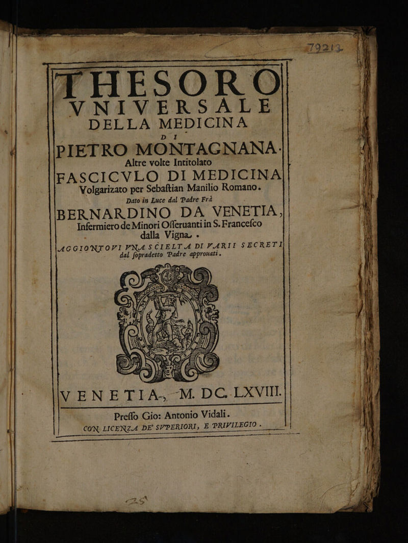 THESORO VNIVERSALE id MEDICINA PIETRO MONTAG NANA- Altre volte Intitolato FASCICVLO DI MEDICINA Volgarizato per Sebaftian Manilio Romano. | Dato in Luce dal Padre Frà BERNARDINO DA VENETIA, Infermiero de Qin pe in S.Francefco alla Vigna, » AGGIONTOVI PNA SCIELTA DI VARII SECRETI . dal ESPA Padre appronati . cc VENETIA, -M. DC. LXVII y Preflo Gio: Antonio Vidali. | I! CON LICENZA DE SVPERIORI, E PRIVILEGIO . (10%