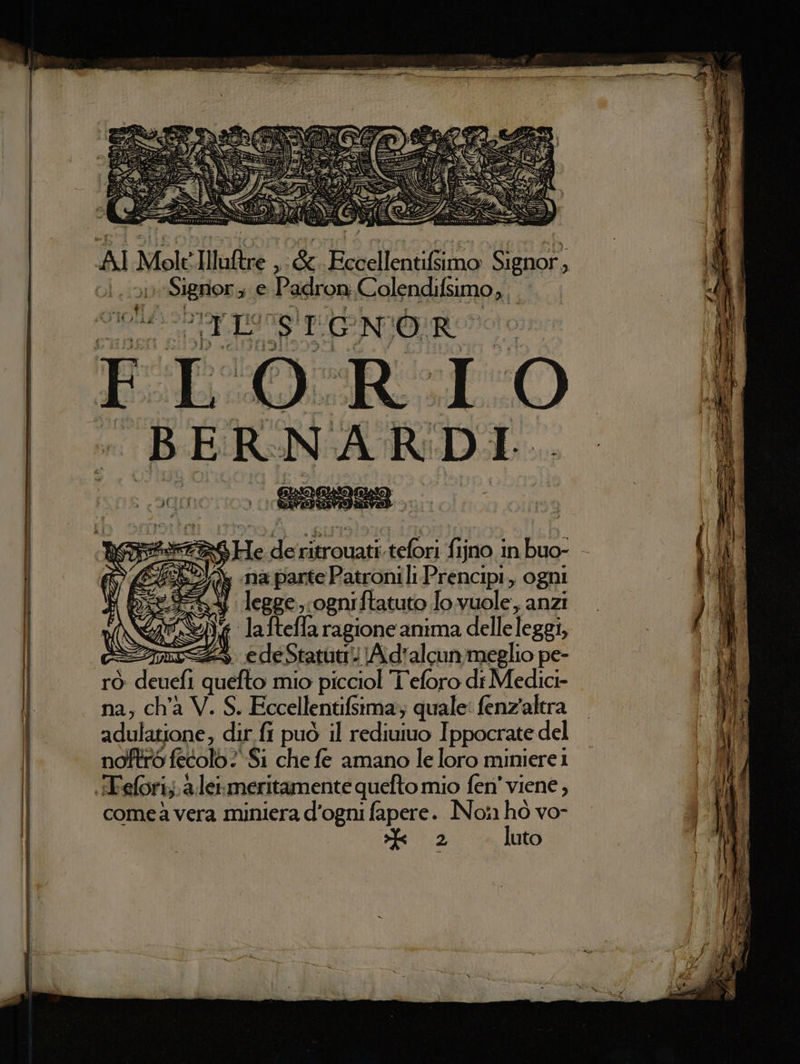 #4 He de ritrouati tefori fijno in buo- SEAZIA, na parte Patronili Prencipi,, ogni e S4 legge, ogniftatuto Jo vuole, anzi ‘Yi laftefla ragione anima delleleggi, ras e de Statuti) A d'alcun meglio pe- rò deuefi quefto mio picciol I eforo di Medici- na, ch'a V. S. Eccellentifsima; quale: fenz'alera adulatione, dir fi può il rediuiuo Ippocrate del fero fecolo ? Si che fe amano le loro miniere 1 .Tefori;.a.leimeritamente quefto mio fen' viene, comeà vera miniera d'ogni fapere. No!1 w vo- o) uto