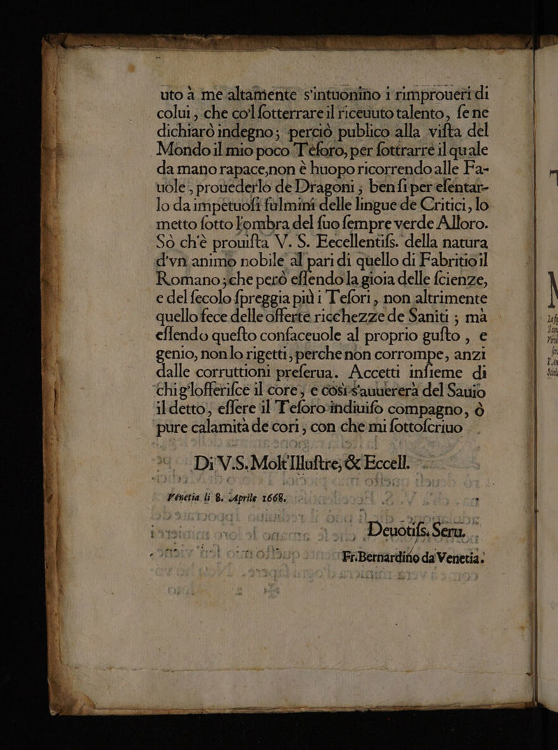 È su) ,% vive vini Mc slittino 3; sg ea SE. ana pera È e di versa nia 5 &gt; re; uto a me altamente s'intuonino i rimproueri di colui, che colfotterrareil ricevuto talento, fe ne dichiarò indegno; perciò publico alla vifta del Mondo.il mio poco T'éforo, per fottrarre ilquale da mano rapace,non è huopo ricorrendo alle Fa- vuole, prouederlo de Dragoni ; ben fiper'efentar- metto fotto Fombra del fuo fempre verde Alloro. So ch'è prouifta V. S. Eecellentifs. della natura d'vn. animo nobile al pari di quello di Fabritio il Romano;che però effendola gioia delle fcienze, e del fecolo fpreggia più i T'efori, non altrimente quello fece delle offerte ricchezze de Saniti ; ma effendo quefto confaceuole al proprio gufto , e genio, nonlo rigetti, perche non corrompe, anzi il detto; effere il Teforo:indiuifo compagno, è ‘Di V.S.MoltIlaftre; Gc Eccell. ».. Venetia li 8: Aprile 1668. o re AE, 1; Deuotifs. Sera, Fi:Bernardiro da Venetia.