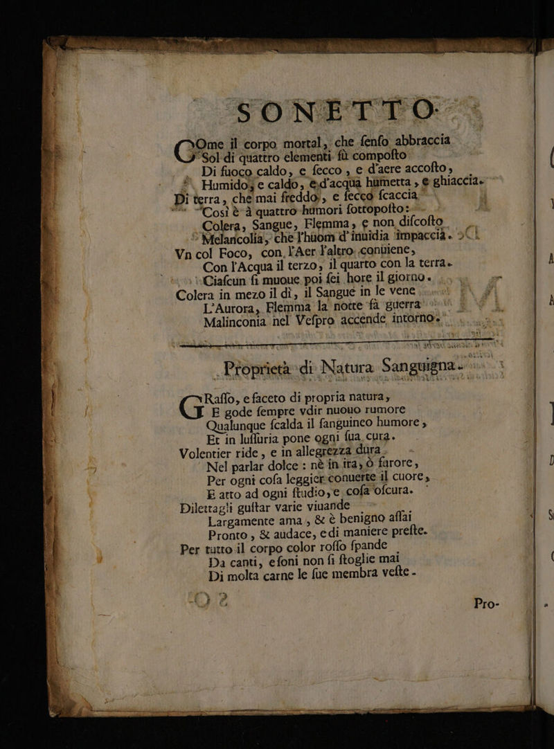 a MA peli PI Via ine 0° cose Wise PTT atri ep Sal ela VICRO G&amp;s il corpo mortal, che -fenfo abbraccia J Sol di quattro elementi. fù compofto. | |. I Î Di fuoco caldo, e fecco , e d'aere accofto , | È Humido, e caldo , &amp;d'acqua humetta , € ghiaccia.» Di terra, che mai freddo;, e fecco fcaccia- Colera, Sangue, Flemma, € non difcofto è Melancolia che l'huom d’inuîdia impaccià. SU Wn col Foco, con, l’Aer altro conuiene, | Con l'Acqua il terzo il quarto con la terra. O tvCiafcun ‘fi muoue.poi fei hore il giorno « È o L'Aurora, Flemma la notre fà ‘guerra &gt; 0 | À Malinconia nel Vefpro accende intorno. Ri ue | Proprietà di Natura Sanguigna. PARE Raflo, e faceto di propria natura, | E gode fempre vdir nuovo rumore Qualunque fcalda il fanguineo humore , Ì | Et in lufluria pone ogni fua. cura. | Volentier ride, e in allegrezza dura di “Nel parlar dolce : nè în. ita, ò farore, &lt; Per ogni cofa leggicr-conuerte il cuore, I E atto ad ogni ftudio,e cofa‘ofcura. ‘ Dile:tagli guftar varie viuande | Largamente ama, &amp; è benigno affai il $ Pronto , 8 audace, edi maniere prefte. Per tutto il corpo color roffo fpande Da canti, efoni non fi ftoglie mai ( Di molta carne le fue membra vette -