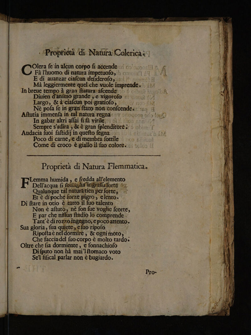 OSS fe‘in alcun corpo fi accende. Fà l'huomo di natura impetuofo, na #1 VPI E di auanzar ciafcun defiderofo;. |: smi 4g Mà leggiermente quel:che: vuole: imprende.. |. :. SE I In breue tempo à gran ftaturarafcendè - PA #1, Diuien d'animo grande e vigotofo : 59, i Largo, &è'ciafcun poi:gratiofo ; - | Nè pofa fe in-gran'ftaro nonconfcende. «;.- Aftutia immenfa in ,tal'matura regna: ©» 4” In gabar altri affai fifà virile: <. | Sempre s'adità 5 & è gran fplenditoré ;; < Audacia fuoi faftidij in quefto fegna. Poco di carne e di membra fottile Come di croco è giallo il'fuo colore. : Proprietà di Natura Flemmatica, Lemma humida , e fredda all'elemento a Dell’acqua fi foliglia'ingrafiaforre 1 Qualunque tal naturaticn per forte, Et è dipoche torze pigro ) clento. Di ftare in otio è .tùitro il fuo talento Non è aftuto nè fon fue voglie fcorte, E par che niflun ftadio lo comprende Tant'è dirozzoingegno; epocoattento. a, i) Sua gloria, fua quiete. efuo ripofo Ripoftaè neldormire ., & ognimoto, Che facciadel fuo corpo è molto tardo: Oltre che fia dormiente , ‘e fonnachiofo Di fputo non hà mai°lftomaco voto Sel fifical parlar nòn è bugiardo.