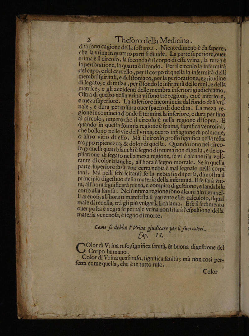 dità fono cagione della foftanza . Nientedimeno è da fapere; che la vrina in quattro parti fi divide. La parte fuperiore,ouet erimaè il circolo, la fecondaè il corpo diefla vrina ,la terza è la perforatione, la quarta è il fondo. Perilcircolo la infermità delcapo, e del ceruello , per il corpo diquella la infermità delli membri fpiritali, e del fomaco, perla perforatione, egritudine di fegato, e dimilza, perilfondole infirmirà delle reni sedella matrice, e gli accidenti delle membra inferiori giudichiamo. Oltra di quefto nella vrina vi fonotreregioni, cioè inferiore : e meza fuperiore. La inferiore incomincia dal fondo dell’vri- nale , e dura permifuraouerfpaciodi due dita. La meza re- gione incomincia d'onde fi termina la inferiore, e dura per fino al circolo; imperoche il'circolo è nella regione di fopra. .E quando in quefta fomma regioneè fpuma, fignifica ventofità, che bollono nelle vie delPvrina; ouero infiagione dipolmone, ò altro vitio di effo. Mà ilcircolo groffo fignifica nella rélta troppo ripienezza, & dolor di quella. Quando fono nel circo- lo granelli quafi bianchi è fegno di reuma non digefta, e de op- pilatione di fegato nellaimeza regione, fe vi è alcune fila voli- tante dicolor bianche, allhora è fegno mortale. Sein quella parte fuperiore farà vna ‘certa’nébia è mal fegnale nelli corpi fani. Mà nelli febricitanti fe la nebia fia difperfa, dimoftra il principio digeftiuo della materia della infermità. È fe fard vni: ta, all’horafignificarà piena, e compita digeftione e laudabile corfo alla fanità. Nell’infima regione fono alcuni altri granel- li arenofi, all'horati manifefta il patientecfler calculofo, ilqual male di renella, trà gli più vulgari, fichiama. E fe ilfedimento ouer pofta è negra fe per tale vrina nonfifarà l'efpulfione della materia venenofa, è fegno di morte. Come fi debba l'Vrina giudicare per li fuoi colori. Cap. (IL (0° di Vrina rufo,fignifica fanità, & buona digeftione del Corpo humano. Color di Vrina quafi rufo, fignifica fanità ; mà nion così per= fetta come quella, che è intutto rufa.. | | Color I — —Prer oc I — TE